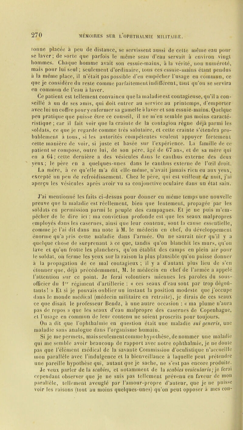 lonne placée à peu de distance, se servissent aussi de celte même eau pour se laver ; de sorte que parfois le même seau d'eau servait à environ vingt hommes. Chaque homme avait son essuie-mains, à la vérité, non numéroté, mais pour lui seul ; seulement d’ordinaire, tous ces essuie-mains étant pendus à la même place, il n’était pas possible d’en empêcher l’usage en commun, ce que je considère du reste comme parfaitement indifférent, tant qu’on se servira en commun de l’eau à laver. Ce patient est tellement convaincu que la maladieest contagieuse, qu’il a con- seillé à un de ses amis, qui doit entrer au service au printemps, d’emporter avec lui un coffre pouryenfermer sa gamelle à laver et son essuie-mains. Quelque peu pratique que puisse être ce conseil, il ne m’en semble pas moins caracté- ristique ; car il fait voir que la crainte de la contagion règne déjà parmi les soldats, ce que je regarde comme très salutaire, et celte crainte s’étendra pro- bablement à tous, si les autorités compétentes veulent appuyer fortement cette manière de voir, si juste et basée sur l’expérience. La famille de ce patient se compose, outre lui, de son père, âgé de 67 ans, et de sa mère qui en a 64; celte dernière a des vésicules dans le canlhus externe des deux yeux; le père en a quelques-unes dans le canlhus externe de l’œil droit. La mère, à ce qu’elle m’a dit elle-même, n'avait jamais rien eu aux yeux, excepté un peu de refroidissement. Chez le père, qui est veilleur d£ nuit, j’ai aperçu les vésicules après avoir vu sa conjonctive oculaire dans un étal sain. J’ai mentionné les faits ci-dessus pour donner en même temps une nouvelle preuve que la maladie est réellement, bien que lentement, propagée par les soldats eu permission parmi le peuple des campagnes. Et je ne puis m’era- pêclier de le dire ici : ma conviction profonde est que les seaux malpropres employés dans les casernes, ainsi que leur contenu, sont la cause essentielle, comme je l’ai dit dans ma note à M. le médecin en chef, du développement énorme qu’a pris celte maladie dans l’armée. On ne saurait nier qu’il y a quelque chose de surprenant à ce que, tandis qu’on blanchit les murs, qu’on lave et qu’on frotte les planchers, qu’on établit des camps en plein air pour le soldat, on ferme les yeux sur la raison la plus plausible qu’on puisse donner à la propagation de ce mal contagieux ; il y a d’autant plus lieu de s’en étonner que, déjà précédemment, M. le médecin en chef de l’armée a appelé l'attention sur ce point. Je ferai volontiers miennes les paroles du sous- ofûcicr du l,r régiment d’artillerie : « ces seaux d’eau sont par trop dégoû- tants! » Et si je pouvais oublier un instant la position modeste que j’occupe dans b; monde médical (médecin militaire en retraite), je dirais de ces seaux ce que disait le professeur Bendz, à une autre occasion : « ma plume n’aura pas de repos » que les seaux d’eau malpropre des casernes de Copenhague, et l’usage en commun de leur contenu ne soient proscrits pour toujours. On a dit que l’ophthalmie en question était une maladie sui generis, une maladie sans analogue dans l’organisme humain. Si je me permets, maisseuleinenicommehypothèse, de nommer une maladie qui me semble avoir beaucoup de rapport avec notre opbthalmie, je ne doute pas que l’élément médical de la savante Commission d'oculistique n’accueille mon parallèle avec l’indulgence cl la bienveillance à laquelle peut prétendre une pareille hypothèse qui, autant que je sache, ne s’est pas encore produite. Je veux parler de la scabics, et notamment do la scabies vesicularis; je ferai cependant observer que je ne suis pas tellement prévenu en faveur de mon parallèle, tellement aveuglé par l'amour-propre d’auteur, que je ne puisse voir les raisons (tout au moins quelques-unes) qu’on peut opposer à mes cou-