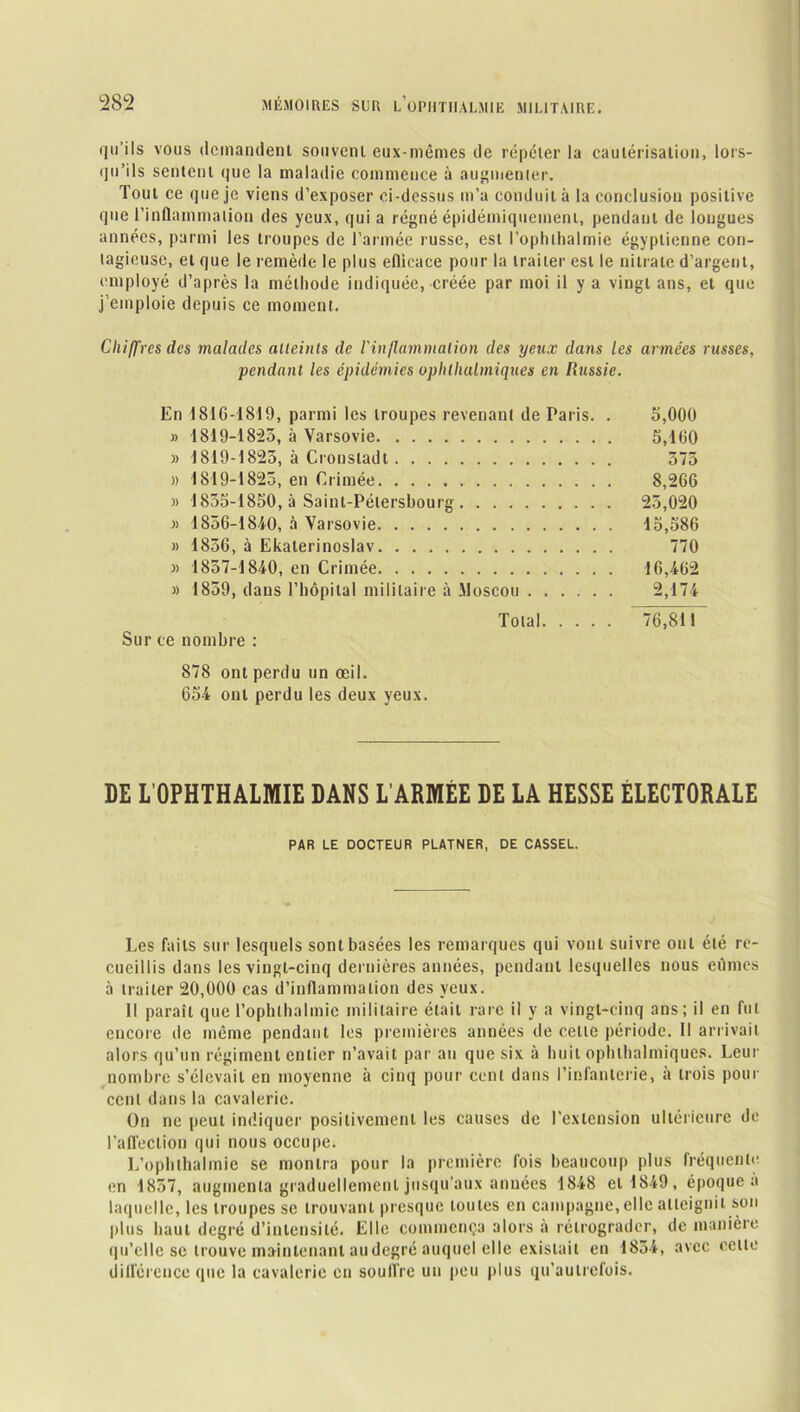 «In iIs vous demandent souvent eux-mêmes de répéter la cautérisation, lors- qu’ils sentent que la maladie commence à augmenter. Tout ce que je viens d’exposer ci-dessus m’a conduit à la conclusion positive que l’inflammation des yeux, qui a régné épidémiquement, pendant de longues années, parmi les troupes de l’armée russe, est l’ophlhalmie égyptienne con- tagieuse, et que le remède le plus efficace pour la traiter est le nitrate d’argent, employé d’après la méthode indiquée, créée par moi il y a vingt ans, et que j emploie depuis ce moment. Chiffres des malades atteints de l'inflammation des yeux dans les armées russes, pendant les épidémies ophlhulmiques en Russie. En 1816-1819, parmi les troupes revenant de Paris. . 5,000 » 1819-18-25, à Varsovie 5,160 » 1819-1825, à Cronstadt 575 » 1819-1825, en Crimée 8,266 » 1855-1850, à Saint-Pétersbourg 25,020 » 1856-1840, à Varsovie 15,586 » 1856, à Ekaterinoslav 770 » 1857-1840, en Crimée 16,462 » 1859, dans l’hôpital militaire à Moscou 2,174 Total 76,811 Sur ce nombre : 878 ont perdu un œil. 654 ont perdu les deux yeux. DE L’OPHTHALMIE DANS L’ARMÉE DE LA HESSE ÉLECTORALE PAR LE DOCTEUR PLATNER, DE CASSEL. Les faits sur lesquels sont basées les remarques qui vont suivre ont été re- cueillis dans les vingt-cinq dernières années, pendant lesquelles nous eûmes à traiter 20,000 cas d’inflammation des yeux. Il paraît que l’ophlhalmic militaire était rare il y a vingt-cinq ans; il en fut encore de même pendant les premières années de celte période. Il arrivait alors qu’un régiment entier n’avait par an que six à huit ophlbalmiques. Leur nombre s’élevait en moyenne à cinq pour cent dans l’infanterie, à trois pour cent dans la cavalerie. On ne peut indiquer positivement les causes de l’extension ultérieure de l’affection qui nous occupe. L’ophlhalmie se montra pour la première fois beaucoup plus fréquente en 1857, augmenta graduellement jusqu’aux années 1848 et 1849, époque a laquelle, les troupes se trouvant presque toutes en campagne, elle atteignit son plus haut degré d’intensité. Elle commença alors à rétrograder, de manière qu’elle se trouve maintenant au degré auquel elle existait en 1854, avec celte différence que la cavalerie en souffre un peu plus qu’autrefois.