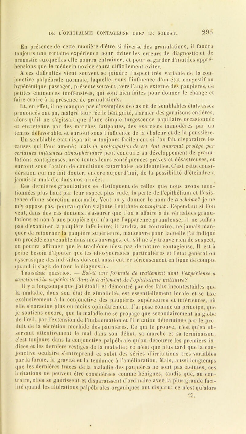 En présence de celte manière d’êlre si diverse des granulations, il faudra toujours une certaine expérience pour éviter les erreurs de diagnostic et de pronostic auxquelles elle pourra entraîner, et pour se garder d’inutiles appré- hensions que le médecin novice saura difficilement éviter. A ces difficultés vient souvent se joindre l’aspect très variable de la con- jonctive palpébrale normale, laquelle, sous l’influence d’un état congestif ou hypérémique passager, présente souvent, vers l’angle externe des paupières, de petites éminences inoffensives, qui sont bien faites pour donner le change et faire croire à la présence de granulations. Et, en effet, il ne manque pas d’exemples de cas où de semblables étals assez prononcés ont pu, malgré leur réelle bénignité, alarmer des garnisons entières, alors qu’il ue s’agissait que d’une simple turgescence papillaire occasionnée et entretenue par des marches fatigantes, des exercices immodérés par un temps défavorable, et surtout sous l’influence de la chaleur et de la poussière. Un semblable état disparaîtra toujours facilement si l’on fait disparaître les causes qui l’ont amené; mais la prolongation de cet étal anormal protégé par certaines influences atmosphériques peut conduire au développement de granu- lations contagieuses, avec toutes leurs conséquences graves et désastreuses, et surtout sous l’action de conditions catarrhales accidentelles. C’est cette consi- dération qui me fait douter, encore aujourd’hui, de la possibilité d’éteindre à jamais la maladie dans nos armées. Ces dernières granulations se distinguent de celles que nous avons men- tionnées plus haut par leur aspect plus rude, la perle de l’épithélium et l’exis- tence d’une sécrétion anormale. Veut-on y donner le nom de trachôme? je ne m’y oppose pas, pourvu qu’on y ajoute l’épithète contagieux. Cependant si l’on veut, dans des cas douteux, s’assurer que l’on a affaire à de véritables granu- lations et non à une paupière qui n’a que l’apparence granuleuse, il ne suffira pas d’examiner la paupière inférieure; il faudra, au contraire, ne jamais man- quer de retourner la paupière supérieure, manœuvre pour laquelle j’ai indiqué un procédé convenable dans mes ouvrages, et, s’il ne s’y trouve rien de suspect, on pourra affirmer que le trachome n’est pas de nature contagieuse. 11 est à peine besoin d’ajouter que les idiosyncrasies particulières et l’état général ou dyscrasique des individus doivent aussi entrer sérieusement en ligne de compte quand il s’agit de lixer le diagnostic. Troisième question. — Est-il une formule de traitement dont l'expérience a sanctionné la supériorité dans le traitement de l'ophthalmie militaire? 11 y a longtemps que j’ai établi et démontré par des faits incontestables que la maladie, dans son élat de simplicité, est essentiellement locale et se lixe exclusivement à la conjonctive des paupières supérieures et inférieures, où elle s’enracine plus ou moins opiniâtrement. J’ai posé comme un principe, que je soutiens encore, que la maladie ne sc propage que secondairement au globe de l'œil, par l’extension de l’inflammation et l'irritation déterminée par le pro- duit de la sécrétion morbide des paupières. Ce qui le prouve, c’est qu’en ob- servant attentivement le mal dans son début, sa marche et sa terminaison, c’est toujours dans la conjonctive palpébrale qu’on découvre les premiers in- dices et les derniers vestiges de la maladie; ce n’est que plus lard que la con- jonctive oculaire s’entreprend et subit des séries d’irritations très variables parla forme, la gravité et la tendance à l’amélioration. Mais, aussi longtemps que les dernières traces de la maladie des paupières ne sont pas éteintes, ces irritations ne peuvent être considérées comme bénignes, taudis que, au con- traire, elles se guérissent et disparaissent d’ordinaire avec la plus grande faci- lité quand les altérations palpébrales organiques ont disparu; ce n’est qu’alors 23.