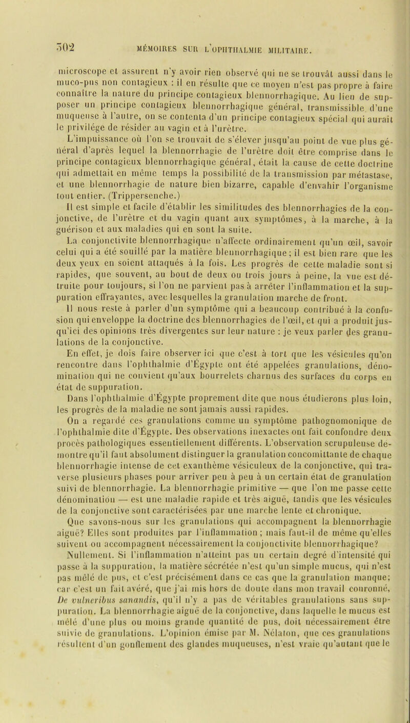 microscope cl assurent n'y avoir rien observé qui ne se trouvât aussi dans le inuco-pus non contagieux : il en résulte que ce moyen n’est pas propre à faire tonnante la natuie du principe contagieux blennorrhagique. Au lieu de sup- poser un principe contagieux blennorrhagique général, transmissible, d’une muqueuse à l’autre, on se contenta d’un principe contagieux spécial qui aurait le privilège de résider au vagin et à l’urètre. L’impuissance où l’on se trouvait de s’élever jusqu’au point de vue plus gé- néral d’après lequel la blennorrhagie de l’urètre doit être comprise dans le principe contagieux blennorrhagique général, était la cause de cette doctrine qui admettait en même temps la possibilité de la transmission par métastase, et une blennorrhagie de nature bien bizarre, capable d’envahir l’organisme tout entier. (Trippersenche.) Il est simple cl facile d’établir les similitudes des blennorrhagies de la con- jonctive, de l’urètre et du vagin quant aux symptômes, à la marche, à la guérison et aux maladies qui en sont la suite. La conjonctivite blennorrhagique n'affecte ordinairement qu’un œil, savoir celui qui a été souillé par la matière blennorrhagique; il est bien rare que les deux yeux en soient attaqués à la fois. Les progrès de celle maladie sont si rapides, que souvent, au bout de deux ou trois jours à peine, la vue est dé- truite pour toujours, si l’on ne parvient pas à arrêter l’inflammation et la sup- puration effrayantes, avec lesquelles la granulation marche de front. Il nous reste à parler d’un symptôme qui a beaucoup contribué à la confu- sion qui enveloppe la doctrine des blennorrhagies de l’œil, et qui a produit jus- qu’ici des opinions très divergentes sur leur nature : je veux parler des granu- lations de la conjonctive. En effet, je dois faire observer ici que c’est à tort que les vésicules qu’on rencontre dans l’ophthalmie d’Égypte ont été appelées granulations, déno- mination qui ne convient qu’aux bourrelets charnus des surfaces du corps en état de suppuration. Dans l’ophlhalmie d’Égypte proprement dite que nous étudierons plus loin, les progrès de la maladie ne sont jamais aussi rapides. On a regardé ces granulations comme un symptôme pathognomonique de l’ophlhalmie dite d’Égypte. Des observations inexactes ont fait confondre deux procès pathologiques essentiellement différents. L’observation scrupuleuse dé- montré qu’il faut absolument distinguer la granulation concoinittante de chaque blennorrhagie intense de cet exanthème vésiculeux de la conjonctive, qui tra- verse plusieurs phases pour arriver peu à peu à un certain étal de granulation suivi de blennorrhagie. La blennorrhagie primitive — que l’on me passe celle dénomination — est une maladie rapide et très aiguë, tandis que les vésicules de la conjonctive sont caractérisées par une marche lente et chronique. Que savons-nous sur les granulations qui accompagnent la blennorrhagie aiguë? Elles sont produites par l’inflammation; mais faut-il de même qu’elles suivent ou accompagnent nécessairement la conjonctivite blennorrhagique? Nullement. Si l’inflammation n’atteint pas un certain degré d’intensité qui passe à la suppuration, la matière sécrétée n’est qu’un simple mucus, qui n’est pas mêlé de pus, et c’est précisément dans ce cas que la granulation manque; car c’est un fait avéré, que j’ai mis hors de doute dans mon travail couronné, De vulneribus sanandis, qu’il n’y a pas de véritables granulations sans sup- puration. La blennorrhagie aiguë de la conjonctive, dans laquelle le mucus est mêlé d’une plus ou moins grande quantité de pus, doit nécessairement être suivie de granulations. L’opinion émise par RI. Nélalon, que ces granulations résultent d’un gonflement des glandes muqueuses, n'est vraie qu’autant que le