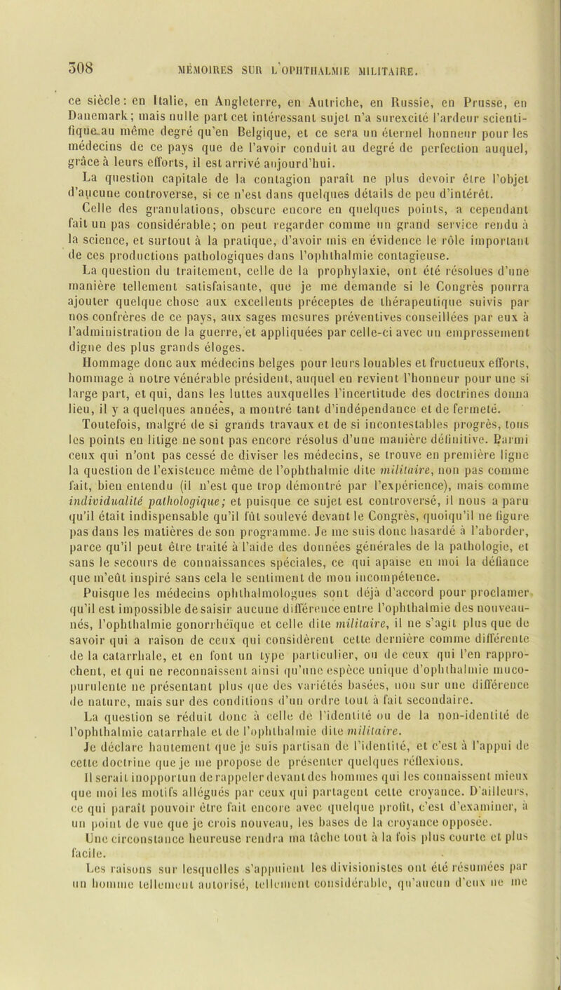 ce siècle: en Italie, en Angleterre, en Autriche, en Russie, en Prusse, en Danemark; mais nulle part cet intéressant sujet n’a surexcité l’ardeur scienti- fique.au même degré qu’en Belgique, et ce sera un éternel honneur pour les médecins de ce pays que de l’avoir conduit au degré de perfection auquel, grâce à leurs efforts, il est arrivé aujourd’hui. La question capitale de la contagion paraît ne plus devoir être l’objet d’aucune controverse, si ce n’est dans quelques détails de peu d’intérêt. Celle des granulations, obscure encore en quelques points, a cependant fait un pas considérable; on peut regarder comme un grand service rendu à la science, et surtout à la pratique, d’avoir mis en évidence le rôle important de ces productions pathologiques dans l’ophthalmie contagieuse. La question du traitement, celle de la prophylaxie, ont été résolues d’une manière tellement satisfaisante, que je me demande si le Congrès pourra ajouter quelque chose aux excellents préceptes de thérapeutique suivis par nos confrères de ce pays, aux sages mesures préventives conseillées par eux à l’administration de la guerre, et appliquées par celle-ci avec un empressement digne des plus grands éloges. Hommage donc aux médecins belges pour leurs louables et fructueux efforts, hommage à notre vénérable président, auquel en revient l’honneur pour une si large part, et qui, dans les luttes auxquelles l'incertitude des doctrines donna lieu, il y a quelques années, a montré tant d’indépendance et de fermeté. Toutefois, malgré de si grands travaux et de si incontestables progrès, tous les points en litige ne sont pas encore résolus d’une manière définitive. Barrrii ceux qui n’ont pas cessé de diviser les médecins, se trouve en première ligne la question de l’existence même de l’ophthalmie dite militaire, non pas comme fait, bien entendu (il n’est que trop démontré par l’expérience), mais comme individualité pathologique ; et puisque ce sujet est controversé, il nous a paru (ju’il était indispensable qu’il fût soulevé devant le Congrès, quoiqu’il ne figure pas dans les matières de son programme. Je me suis donc hasardé à l’aborder, parce qu’il peut être traité à l’aide des données générales de la pathologie, et sans le secours de connaissances spéciales, ce qui apaise en moi la défiance que m’eût inspiré sans cela le sentiment de mon incompétence. Puisque les médecins ophlhalmologues sont déjà d’accord pour proclamer qu’il est impossible de saisir aucune différence entre l’ophlhalmie des nouveau- nés, l’ophlhalmie gonorrhéïque et celle dite militaire, il ne s’agit plus que de savoir qui a raison de ceux qui considèrent cette dernière comme différente de la catarrhale, et en font un type particulier, ou de ceux qui l’en rappro- chent, et qui ne reconnaissent ainsi qu’une espèce unique d’ophlhalmic muco- purulenle ne présentant plus que des variétés basées, non sur une différence île nature, mais sur des conditions d’un ordre tout à fait secondaire. La question se réduit donc à celle de l’identité ou de la non-identité de l’ophlhalmie catarrhale et de l’ophlhalmie dite militaire. Je déclare hautement que je suis partisan de l’identité, et c’est à l’appui de cette doctrine que je me propose de présenter quelques réflexions. Il serait inopportun de rappeler devant des hommes qui les connaissent mieux que moi les motifs allégués par ceux qui partagent celte croyance. D’ailleurs, ce qui paraît pouvoir être fait encore avec quelque profil, c’est d’examiner, a un point de vue que je crois nouveau, les bases de la croyance opposée. Une circonstance heureuse rendra ma lâche tout à la fois plus courte et plus facile. Les raisons sur lesquelles s’appuient les divisionistes ont été résumées par un homme tellement autorisé, tellement considérable, qu’aucun d'eux ne me