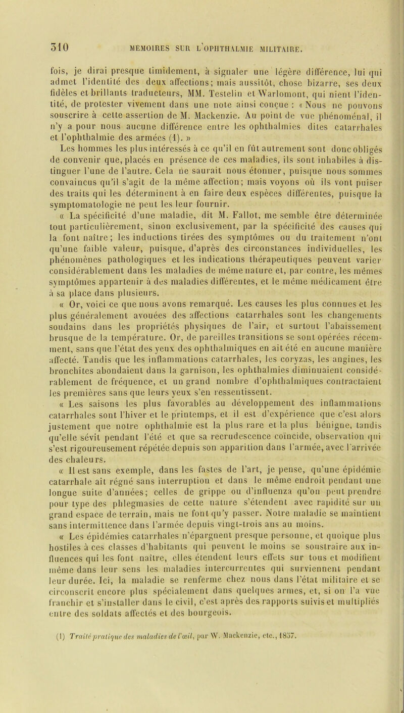 fois, je dirai presque timidement, à signaler une légère différence, lui qui admet l’identité des deux affections ; mais aussitôt, chose bizarre, ses deux fidèles et brillants traducteurs, MM. Testelin et Warlomont, qui nient l’iden- tité, de protester vivement dans une note ainsi conçue : «Nous ne pouvons souscrire à celte assertion de M. Mackenzie. Au point de vue phénoménal, il n’y a pour nous aucune différence entre les ophlhalmies dites catarrhales et l’ophthalmie des armées (1). » Les hommes les plus intéressés à ce qu’il en fût autrement sont donc obligés de convenir que, placés en présence de ces maladies, ils sont inhabiles à dis- tinguer l’une de l’autre. Cela ne saurait nous étonner, puisque nous sommes convaincus qu’il s’agit de la même affection; mais voyons où ils vont puiser des traits qui les déterminent à en faire deux espèces différentes, puisque la symptomatologie ne peut les leur fournir. « La spécificité d’une maladie, dit M. Fallût, me semble être déterminée tout particulièrement, sinon exclusivement, par la spécificité des causes qui la font naître; les inductions tirées des symptômes ou du traitement n’ont qu’une faible valeur, puisque, d’après des circonstances individuelles, les phénomènes pathologiques et les indications thérapeutiques peuvent varier considérablement dans les maladies de même nature et, par contre, les mêmes symptômes appartenir à des maladies différentes, et le même médicament être à sa place dans plusieurs. « Or, voici ce que nous avons remarqué. Les causes les plus connues et les plus généralement avouées des affections catarrhales sont les changements soudains dans les propriétés physiques de l’air, et surtout l’abaissement brusque de la température. Or, de pareilles transitions se sont opérées récem- ment, sans que l’état des yeux des ophthalmiques en ait été en aucune manière affecté. Tandis que les inflammations catarrhales, les coryzas, les angines, les bronchites abondaient dans la garnison, les ophlhalmies diminuaient considé- rablement de fréquence, et un grand nombre d’ophlbalmiques contractaient les premières sans que leurs yeux s’en ressentissent. « Les saisons les plus favorables au développement des inflammations catarrhales sont l’hiver et le printemps, et il est d’expérience que c’est alors justement que notre ophthalmie est la plus rare et la plus bénigne, tandis qu’elle sévit pendant l’été et que sa recrudescence coïncide, observation qui s’est rigoureusement répétée depuis son apparition dans l’armée, avec l'arrivée des chaleurs. « Il est sans exemple, dans les fastes de l’art, je pense, qu’une épidémie catarrhale ait régné sans interruption et dans le même endroit pendant une longue suite d’années; celles de grippe ou d’influenza qu’on peut prendre pour type des phlegmasies de celte nature s’étendent avec rapidité sur un grand espace de terrain, mais ne font qu’y passer. Notre maladie se maintient sans intermittence dans l’année depuis vingt-trois ans au moins. « Les épidémies catarrhales n’épargnent presque personne, et quoique plus hostiles à ces classes d’habitants qui peuvent le moins se soustraire aux in- fluences qui les font naître, elles étendent leurs effets sur tous et modifient même dans leur sens les maladies intercurrentes qui surviennent pendant leur durée. Ici, la maladie se renferme chez nous dans l’état militaire et se circonscrit encore plus spécialement dans quelques armes, et, si on l’a vue franchir et s’installer dans le civil, c’est après des rapports suivis et multipliés entre des soldats affectés et des bourgeois. (I) Traite pratique des maladies do l'œil, pur NV. Mackenzie, etc., 18.Ï7.