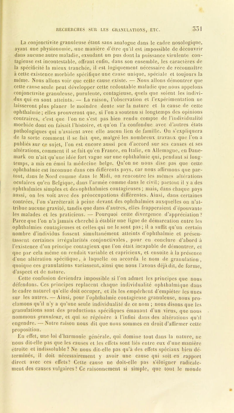 331 La conjonctivite granuleuse étant sans analogue dans le cadre nosologique, ayant une physionomie, une manière d’être qu’il est impossible de découvrir dans aucune autre maladie, exsudant un pus dont la puissance virulente con- tagieuse est incontestable, offrant enfin, dans son ensemble, les caractères de la spécificité la mieux tranchée, il est logiquement nécessaire de reconnaître à cette existence morbide spécifique une cause unique, spéciale et toujours la même. Nous allons voir que cette cause existe. — Nous allons démontrer que cette cause seule peut développer celte redoutable maladie quenous appelons conjonctivite granuleuse, purulente, contagieuse, quels que soient les indivi- dus qui en sont atteints. — La raison, l’observation et l’expérimentation 11e laisseront plus planer le moindre doute sur la nature et la cause de celte ophlbalmie; elles prouveront que, si l’on a soutenu si longtemps des opinions contraires, c’est que l’on ne s’est pas bien rendu compte de l’individualité morbide dont on faisait l’histoire, et qu’on l’a confondue avec d’autres étals pathologiques qui n’avaient avec elle aucun lien de famille. On s’expliquera de la sorte comment il se fait que, malgré les nombreux travaux que l’on a publiés sur ce sujet, l’on est encore aussi peu d’accord sur scs causes et ses altérations, comment il se fait qu’en France, en Italie, en Allemagne, en Dane- mark on n’ait qu’une idée fort vague sur une ophlbalmie qui, pendant si long- temps, a mis en émoi la médecine belge. Qu’on ne nous dise pas que celte ophlhalmie est inconnue dans ces différents pays, car nous affirmons que par- tout, dans le Nord comme dans le Midi, on rencontre les mêmes altérations oculaires qu’en Belgique, daus l’armée comme dans le civil; partout il y a des ophthalmies simples et desophthalinies contagieuses; mais, dans chaque pays aussi, on les voit avec des préoccupations différentes. Ainsi, dans certaines contrées, l’on s’arrêterait à peine devant des ophthalmies auxquelles on n’at- tribue aucune gravité, tandis que dans d’autres, elles frapperaient d’épouvante les malades et les praticiens. — Pourquoi cette divergence d’appréciation? Parce que l’on n’a jamais cherché à établir une ligne de démarcation entre les ophthalmies contagieuses et celles qui ne le sont pas; il a suffît qu’un certain nombre d’individus fussent simultanément atteints d’ophthalmie et présen- tassent certaines irrégularités conjonctivales, pour en conclure d’abord à l’existence d’un principe contagieux que l’on était incapable de démontrer, et que par cela même on rendait variable et capricieux, et ensuite à la présence d'une altération spécifique, à laquelle on accorda le nom de granulation, quoique ces granulations variassent, ainsi que nous l’avons déjà dit, de forme, d’aspect et de nature. Celle confusion deviendra impossible si l’on admet les principes que nous défendons. Ces principes replacent chaque individualité ophthalmique dans le cadre naturel qu’elle doit occuper, et ils les empêchent d’empiéter les unes sur les autres. — Ainsi, pour l’ophthalmie contagieuse granuleuse, nous pro- clamons qu’il n’y a qu’une seule individualité de ce nom ; nous disons que les granulations sont des productions spécifiques émanant d’un virus, que nous nommons granuleux, et qui se régénère à l’infini dans des altérations qu’il engendre. — Notre raison nous dit que nous sommes en droit d’affirmer celle proposition. En effet, une loi d’harmonie générale, qui domine tout dans la nature, ne nous dit-elle pas que les causes et les effets sont liés entre eux d’une manière étroite et indissoluble? Ne nous dit-elle pas qu’à des effets spéciaux bien dé- terminés, il doit nécessairement y avoir une cause qui soit en rapport direct avec ces effets? Celte cause ne doit-elle pas s’éloigner radicale- ment des causes vulgaires? Ce raisonnement si simple, que tout le monde