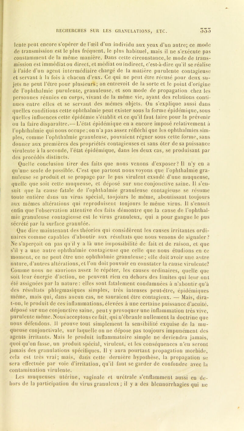 lente peut encore s'opérer de l’œil d’un individu aux yeux d’un autre; ce mode de transmission est le plus fréquent, le plus habituel, mais il ne s’exécute pas constamment de la même manière. Dans cette circonstance, le mode de trans- mission est immédiat ou direct, et médiat ou indirect, c’est-à-dire qu’il se réalise à l’aide d’un agent intermédiaire chargé de la matière purulente contagieuse et servant à la fois à chacun d’eux. Ce qui ne peut être récusé pour deux su- jets ne peut l’être pour plusieurs; on entrevoit de la sorte et le point d’origine de l’ophlhalmie purulente, granuleuse, et son mode de propagation chez les personnes réunies en corps, vivant de la même vie, ayant des relations conti- nues entre elles et se servant des mêmes objets. Ou s’explique aussi dans quelles conditions cette ophthalmie peut exister sous la forme épidémique, sous quelles influences cette épidémie s’établit et ce qu’il faut (aire pour la prévenir ou la faire disparaître.— L’état épidémique en a encore imposé relativement à l’ophlhalmie qui nous occupe ; on n’a pas assez réfléchi que les ophlhalmies sim- ples, comme l’ophlhalmie granuleuse, pouvaient régner sous celte forme, sans donner aux premières des propriétés contagieuses et sans ôter de sa puissance virulente à la seconde, l’état épidémique, dans les deux cas, se produisant par des procédés distincts. Quelle conclusion tirer des faits que nous venons d’exposer? Il n’y en a qu’une seule de possible. C’est que partout nous voyons que l’ophlhalmie gra- nuleuse se produit et se propage par le pus virulent exsudé d’une muqueuse, quelle que soit cette muqueuse, et déposé sur une conjonctive saine. Il s’en- suit que la cause fatale de l’ophlhalmie granuleuse contagieuse se résume toute entière dans un virus spécial, toujours le même, aboutissant toujours aux mêmes altérations qui reproduisent toujours le même virus. Il s’ensuit enfin que l’observation attentive des faits démontre que la cause de l’ophthal- mie granuleuse contagieuse est le virus granuleux, qui a pour gangue le pus sécrété par la surface granulée. Que dire maintenant des théories qui considèrent les causes irritantes ordi- naires comme capables d’aboutir aux résultats que nous venons de signaler ? Ne s’aperçoit on pas qu’il y a là une impossibilité de fait et de raison, et que s’il y a une autre ophthalmie contagieuse que celle que nous étudions en ce moment, ce ne peut être une ophthalmie granuleuse; elle doit avoir une autre nature,d’autres altérations, et l’on doit pouvoir en constater la cause virulente? Comme nous ne saurions assez le répéter, les causes ordinaires, quelle que soit leur énergie d’action, ne peuvent rien en dehors des limites qui leur ont été assignées par la nature: elles sont fatalement condamnées à n’aboutir qu’à des résultats phlegmasiques simples, très intenses peut-être, épidémiques même, mais qui, dans aucun cas, ne sauraient être contagieux. — Mais, dira- t-on, le produit de ces inflammations, élevées à une certaine puissance d’acuité, déposé sur une conjonctive saine, peut y provoquer une inflammation très vive, purulente même. Nous acceptons ce fait, qui n’ébranle nullement la doctrine que nous défendons. Il prouve tout simplement la sensibilité exquise de la mu- queuse conjonctivale, sur laquelle on ne dépose pas toujours impunément des agents irritants. Mais le produit inflammatoire simple ne deviendra jamais, quoi qu’on fasse, un produit spécial, virulent, et les conséquences n’en seront jamais des granulations spécifiques. Il y aura pourtant propagation morbide, cela est très vrai; mais, dans cette dernière hypothèse, la propagation se sera effectuée par voie d’irritation, qu’il faut se garder de confondre avec la contamination virulente. Les muqueuses utérine, vaginale et urétrale s’enflamment aussi en de- hors de la participation du virus granuleux ; il y a des blennorrhagies qui ne