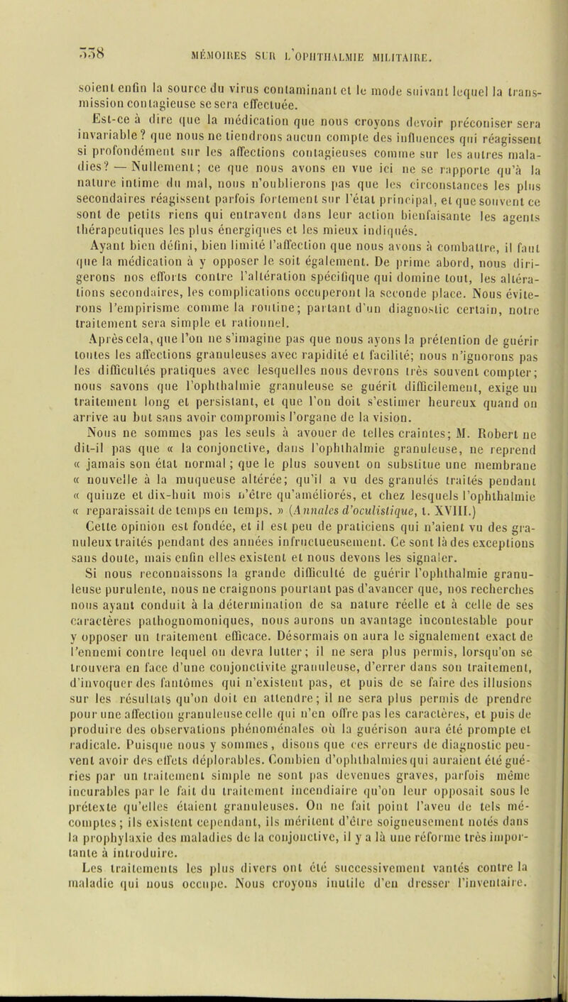 soient enfin la source du virus contaminant et le mode suivant lequel la trans- mission contagieuse se sera effectuée. Est-ce à dire que la médication que nous croyons devoir préconiser sera invariable? que nous ne tiendrons aucun compte des influences qui réagissent si profondément sur les affections contagieuses comme sur les autres mala- dies? — Nullement ; ce que nous avons en vue ici ne se rapporte qu’à la nature intime du mal, nous n’oublierons pas que les circonstances les plus secondaires réagissent parfois fortement sur l’état principal, et que souvent ce sont de petits riens qui entravent dans leur action bienfaisante les agents thérapeutiques les plus énergiques et les mieux indiqués. Ayant bien défini, bien limité l’affection que nous avons à combattre, il faut que la médication à y opposer le soit également. De prime abord, nous diri- gerons nos efforts contre l’altération spécifique qui domine tout, les altéra- tions secondaires, les complications occuperont la seconde place. Nous évite- rons l’empirisme comme la routine; parlant d’un diagnostic certain, notre traitement sera simple et rationnel. Après cela, que l’on ne s’imagine pas que nous ayons la prétention de guérir tontes les affections granuleuses avec rapidité et facilité; nous n’ignorons pas les difficultés pratiques avec lesquelles nous devrons très souvent compter; nous savons que l’ophlhalmie granuleuse se guérit difficilement, exige un traitement long et persistant, et que l’on doit s’estimer heureux quand on arrive au but sans avoir compromis l’organe de la vision. Nous ne sommes pas les seuls à avouer de telles craintes; M. Robert ne dit-il pas que « la conjonctive, dans l’ophlhalmie granuleuse, ne reprend « jamais son étal normal ; que le plus souvent on substitue une membrane « nouvelle à la muqueuse altérée; qu’il a vu des granulés traités pendant « quinze et dix-huit mois u’être qu’améliorés, et chez lesquels l’ophthalmie « reparaissait de temps en temps. » (Annules d’oculistique, t. XVI11.) Cette opinion est fondée, et il est peu de praticiens qui n’aient vu des gra- nuleux traités pendant des années infructueusement. Ce sont là des exceptions sans doute, mais enfin elles existent et nous devons les signaler. Si nous reconnaissons la grande difficulté de guérir l’ophthalmie granu- leuse purulente, nous ne craignons pourtant pas d’avancer que, nos recherches nous ayant conduit à la détermination de sa nature réelle et à celle de ses caractères pathognomoniques, nous aurons un avantage incontestable pour y opposer un traitement efficace. Désormais on aura le signalement exact de l’ennemi contre lequel on devra lutter; il ne sera plus permis, lorsqu’on se trouvera en face d’une conjonctivite granuleuse, d’errer dans son traitement, d’invoquer des fantômes qui n’existent pas, et puis de se faire des illusions sur les résultats qu’on doit en attendre; il ne sera plus permis de prendre pour une affection granuleuse celle qui n’en off re pas les caractères, et puis de produire des observations phénoménales où la guérison aura été prompte et radicale. Puisque nous y sommes, disons que ces erreurs de diagnostic peu- vent avoir des effets déplorables. Combien d’ophthalmiesqui auraient été gué- ries par un traitement simple ne sont pas devenues graves, parfois même incurables par le fait du traitement incendiaire qu’on leur opposait sous le prétexte qu’elles étaient granuleuses. On ne fait point l’aveu de tels mé- comptes; ils existent cependant, ils méritent d’être soigneusement notés dans la prophylaxie des maladies de la conjonctive, il y a là une réforme très impor- tante à introduire. Les traitements les plus divers ont été successivement vantés contre la maladie qui nous occupe. Nous croyons inutile d’en dresser l’inventaire.