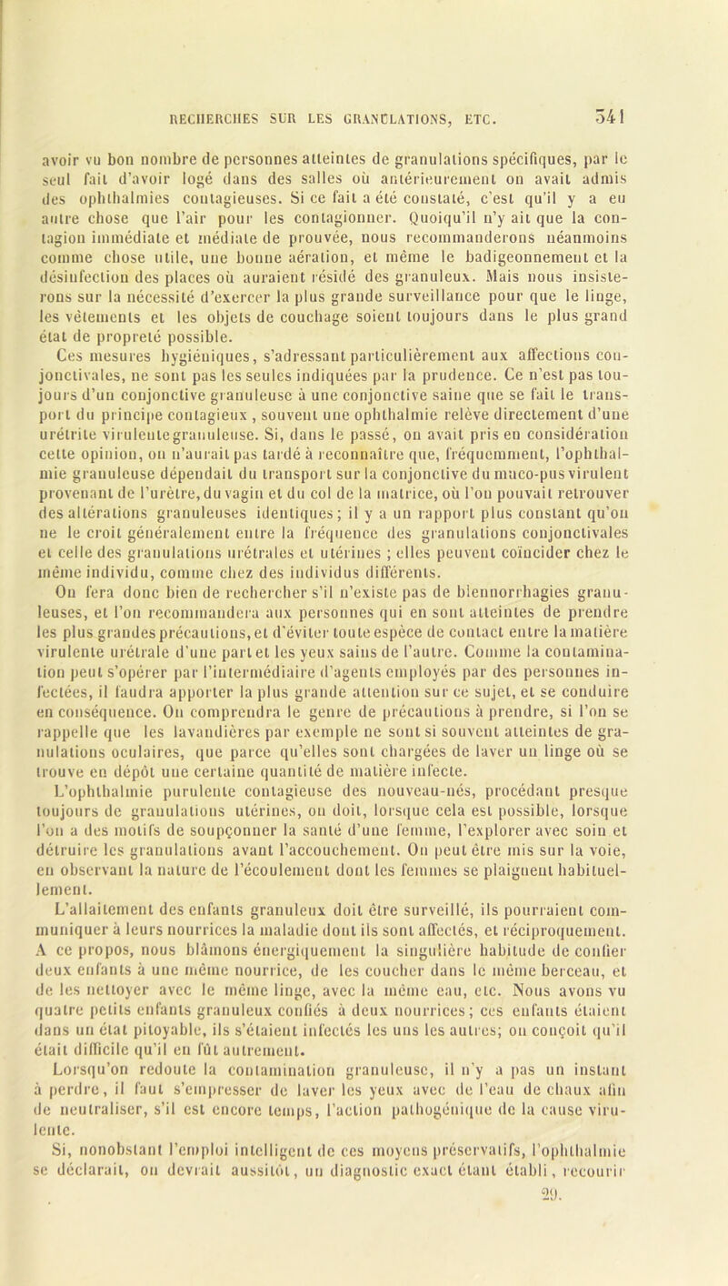 341 avoir vu bon nombre de personnes atteintes de granulations spécifiques, par ie seul fait d’avoir logé dans des salles où antérieurement on avait admis des ophlhalmies contagieuses. Si ce fait a été constaté, c’est qu’il y a eu autre chose que l’air pour les contagionner. Quoiqu’il n’y ait que la con- tagion immédiate et médiale de prouvée, nous recommanderons néanmoins comme chose utile, une bonne aération, et même le badigeonnemeni et la désinfection des places où auraient résidé des granuleux. Mais nous insiste- rons sur la nécessité d’exercer la plus grande surveillance pour que le linge, les vêlements et les objets de couchage soient toujours dans le plus grand état de propreté possible. Ces mesures hygiéniques, s’adressant particulièrement aux affections con- jonctivales, ne sont pas les seules indiquées par la prudence. Ce n’est pas tou- jours d’un conjonctive granuleuse à une conjonctive saine que se fait le trans- port du principe contagieux , souvent une ophthalmie relève directement d’une urétrite virulente granuleuse. Si, dans le passé, on avait pris eu considération celte opinion, on n’aurait pas lardé à reconnaître que, fréquemment, l’ophthal- mie granuleuse dépendait du transport sur la conjonctive du maco-pus virulent provenant de l’urètre, du vagin et du col de la matrice, où l’on pouvait retrouver des altérations granuleuses identiques; il y a un rapport plus constant qu’on ne le croit généralement entre la fréquence des granulations conjonctivales et celle des granulations urétrales et utérines ; elles peuvent coïncider chez le même individu, comme chez des individus différents. On fera donc bien de rechercher s’il n’existe pas de blennorrhagies granu- leuses, et l’on recommandera aux personnes qui en sont atteintes de prendre les plus grandes précautions, et d’éviter toute espèce de contact entre la matière virulente urétrale d’une part et les yeux sains de l’autre. Comme la contamina- tion peut s’opérer par l’intermédiaire d’agents employés par des personnes in- fectées, il faudra apporter la plus grande attention sur ce sujet, et se conduire en conséquence. On comprendra le genre de précautions à prendre, si l’on se rappelle que les lavandières par exemple ne sont si souvent atteintes de gra- nulations oculaires, que parce qu’elles sont chargées de laver un linge où se trouve en dépôt une certaine quantité de matière infecte. L’ophlhalinie purulente contagieuse des nouveau-nés, procédant presque toujours de granulations utérines, on doit, lorsque cela est possible, lorsque l’on a des motifs de soupçonner la santé d’une femme, l’explorer avec soin et détruire les granulations avant l’accouchement. On peut être mis sur la voie, en observant la nature de l’écoulement dont les femmes se plaignent habituel- lement. L’allaitement des enfants granuleux doit être surveillé, ils pourraient com- muniquer à leurs nourrices la maladie dont ils sont affectés, et réciproquement. A ce propos, nous blâmons énergiquement la singulière habitude de confier deux enfants à une même nourrice, de les coucher dans le même berceau, et de les nettoyer avec le même linge, avec la même eau, etc. Nous avons vu quatre petits enfants granuleux confiés à deux nourrices; ces enfants étaient (ians un état pitoyable, ils s’étaient infectés les uns les autres; on conçoit qu’il était difficile qu’il en fût autrement. Lorsqu’on redoute la contamination granuleuse, il n’y a pas un instant à perdre, il faut s’empresser de laver les yeux avec de l’eau de chaux afin de neutraliser, s’il est encore temps, l’action palhogénique de la cause viru- lente. Si, nonobstant l’emploi intelligent de ces moyens préservatifs, i’ophlhalmie se déclarait, on devrait aussitôt, un diagnostic exact étant établi, recourir 0(J