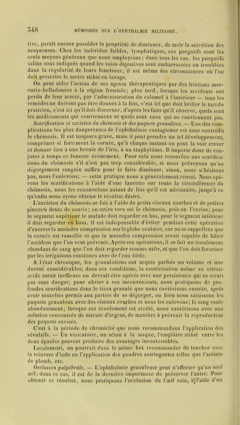 livc, paraît encore posséder la propriété de diminuer, de tarir la sécrétion des muqueuses. Chez les individus faibles, lymphatiques, ces purgatifs sont les seuls moyens généraux que nous employions; dans tous les cas, les purgalifs salins sont indiqués quand les voies digestives sont embarrassées ou troublées dans la régularité de leurs fonctions; il est même des circonstances où l’on doit prescrire le tartre stibié en lavage. On peut aider l’action de ces agents thérapeutiques par des frictions mer- curio-belladonées à la région frontale; plus tard, lorsque les accidents ont perdu de leur acuité, par l’administration du calomel à l’intérieur — tous les remèdes ne doivent pas être donnés à la fois, c’est ici que doit briller le lactdu praticien, c’est ici qu’il doit discerner, d’après les faits qu’il observe, quels sont les médicaments qui conviennent et quels sont ceux qui ne conviennent pas. Scarification et excision du chémosis et des paquets granuleux. — Une des com- plications les plus dangereuses de l’ophlhalmie contagieuse est sans contredit le chémosis. Il est toujours grave, mais il peut prendre un tel développement, comprimer si fortement la cornée, qu’à chaque instant on peut la voir crever et donner lieu à une hernie de l’iris, à un staphylôme. Il importe donc de con- jurer à temps ce funeste événement. Pour cela nous recourons aux scarifica- tions du chémosis s’il n’est pas trop considérable, si nous prévoyons qu’un dégorgement sanguin suffira pour le faire diminuer, sinon, nous n'hésitons pas, nous l’enlevons; — celte pratique nous a généralement réussi. Nous opé- rons les scarifications à l’aide d’une lancette sur toute la circonférence du chémosis, nous les renouvelons autant de fois qu’il est nécessaire, jusqu’à ce qu’enfin nous ayons obtenu le résultat désiré. L’excision du chémosis se fait à l’aide de petits ciseaux courbes et de petites pinces~à dents de souris; on attire vers soi le chémosis, puis on l’excise; pour le segment supérieur le malade doit regarder en bas, pour le segment inférieur il doit regarder en haut. Il est indispensable d’éviter pendant celte opération d’exercerla moindre compression surleglobe oculaire, car on se rappellera que la cornée est ramollie et que la moindre compression serait capable de hâter l’accident que l’on veut prévenir. Après ces opérations, il se fait un écoulement abondant de sang que l’on doit regarder comme utile, et que l’on doit favoriser par les irrigations continues avec de l’eau tiède. A l’état chronique, les granulations ont acquis parfois un volume et une dureté considérables; dans ces conditions, la cautérisation même au nitrate acide serait inefficace ou devrait être opérée avec une persistance qui ne serait pas sans danger; pour obvier à ces inconvénients, nous pratiquons de pro- fondes scarifications dans le tissu granulé que nous cautérisons ensuite, après avoir toutefois permis aux parties de se dégorger, ou bien nous saisissons les paquets granuleux avec des ciseaux courbes et nous les enlevons; le sang coule abondamment; lorsque cet écoulement est arrêté, nous cautérisons avec une solution concentrée de nitrate d’argent, de manière à prévenir la reproduction des paquets excisés. C’est à la période de chronicité que nous recommandons l’application des révulsifs. — Un vésicatoire, un séton à la nuque, l’emplâtre stibié entre les deux épaules peuvent produire des avantages incontestables. Localement, on pourrait dans le même but recommander de toucher avec la teinlure d’iode ou l’application des poudres astringentes telles que l’acétate de plomb, etc. Occlusion palpébrale. — L’ophlhalmie granuleuse peut n’affeclcr qu’un seul œil; dans ce cas, il est de la dernière importance de préserver l’autre. Pour obtenir ce résultat, nous pratiquons l’occlusion de l’œil sain, à]l’aide d’un