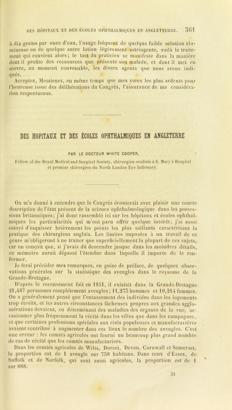 à dix grains par once d’eau, l'usage fréquent de quelque faible solution alu- mineuse ou de quelque autre lotion légèrement astringente, voilà le traite- ment qui convient alors; le tact du praticien se manifeste dans la manière dont il profite des ressources que présente son malade, et dont il met en œuvre, au moment convenable, les divers agents que nous avons indi- qués. Acceptez, Messieurs, en même temps que mes vœux les plus ardents pour l’heureuse issue des délibérations du Congrès, l’assurance de ma considéra- tion respectueuse. DES HOPITAUX ET DES ÉCOLES OPHTHALMIQUES EN ANGLETERRE PAR LE DOCTEUR WHITE COOPER, Fellow of llie Royal Medical and Surgical Society, chirurgien oculiste à S. Mary’s Hospital et premier chirurgien du North London Eye Inlirmary. On m’a donné à entendre que le Congrès écouterait avec plaisir une courte description de l’état présent de la science ophthalmologique dans les posses- sions britanniques; j’ai donc rassemblé ici sur les hôpitaux et écoles ophthal- miques les particularités qui m’ont paru offrir quelque intérêt; j’ai aussi essayé d’esquisser brièvement les points les plus saillants caractérisant la pratique des chirurgiens anglais. Les limites imposées à un travail de ce genre m’obligeront à ne traiter que superficiellement la plupart de ces sujets, car on conçoit que, si j’avais dû descendre jusque dans les moindres détails, ce mémoire aurait dépassé l’étendue dans laquelle il importe de le ren- fermer. Je ferai précéder mes remarques, en guise de préface, de quelques obser- vations générales sur la statistique des aveugles dans le royaume de la Grande-Bretagne. D’après le recensement fait en 1851, il existait dans la Grande-Bretagne 21,487 personnes complètement aveugles; 11,273 hommes et 10,214 femmes. On a généralement pensé (pie l’entassement des individus dans les logements trop étroits, et les autres circonstances fâcheuses propres aux grandes agglo- mérations devaient, en déterminant des maladies des organes de la vue, oc- casionner plus fréquemment la cécité dans les villes que dans les campagnes, et que certaines professions spéciales aux cités populeuses et manufacturières avaient contribué à augmenter dans ces lieux le nombre des aveugles. C’est une erreur : les comtés agricoles ont fourni un beaucoup plus grand nombre de cas de cécité que les comtés manufacturiers. Dans les comtés agricoles de Wills, Dorset, Devon, Cornwall cl Somerset, la proportion est de 1 aveugle sur 758 habilans. Dans ceux d’Essex, de Suflblk et de Norfolk, qui sont aussi agricoles, la proportion est de 1 sur 888. 31