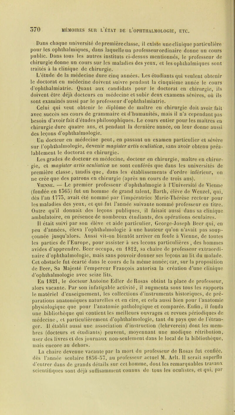 Dans chaque université de première classe, il existe une clinique particulière pour les ophlhalmiques, dans laquelle un professeurordinaire donne un cours public. Dans tous les autres instituts ci-dessus mentionnés, le professeur de chirurgie donne un cours sur les maladies des yeux, et les ophlhalmiques sont irailés à la clinique de chirurgie. L’étude de la médecine dure cinq années. Les étudiants qui veulent obtenir le doctorat en médecine doivent suivre pendant la cinquième année le cours d’ophlhalmialrie. Quant aux candidats pour le doctorat en chirurgie, ils doivent être déjà docteurs en médecine et subir deux examens sévères, où ils sont examinés aussi par le professeur d’ophthalmiatrie. Celui qui veut obtenir le diplôme de maître en chirurgie doit avoir fait avec succès ses cours de grammaire et d’humanités, mais il n’a cependant pas besoin d’avoirfait d’études philosophiques. Le cours entier pour les maîtres en chirurgie dure quatre ans, et pendant la dernière année, on leur donne aussi des leçons d’ophthalmologie. Un docteur en médecine peut, en passant un examen particulier et sévère sur l’ophthalmologie, devenir magisler artis oculislicœ, sans avoir obtenu préa- lablement le doctoral en chirurgie. Les grades de docteur en médecine, docteur en chirurgie, maître en chirur- gie, et magisler artis oculislicœ ne sont conférés que dans les universités de première classe, tandis que, dans les établissements d’ordre inférieur, on ne crée que des patrons en chirurgie (après un cours de trois ans). Vienne. — Le premier professeur d’ophthalmogie à l’Université de Vienne (fondée en 1565) fut un homme de grand talent, Barlh, élève de Wenzel, qui, dès l’an 1775, avait été nommé par l’impératrice Marie-Thérèse recteur poul- ies maladies des yeux, et qui fut l’année suivante nommé professeur en titre. Ouire qu’il donnait des leçons publiques, il faisait aussi dans sa clinique ambulatoire, en présence de nombreux étudiants, des opérations oculaires. Il était suivi par son élève et aide particulier, George-Joseph Deer qui, en peu d’années, éleva l’ophthalmologie à une hauteur qu’on n’avait pas soup- çonnée jusqu’alors. Aussi vit-on bientôt arriver en foule à Vienne, de toutes les parties de l’Europe, pour assister à ses leçons particulières , des hommes avides d'apprendre. Beer occupa, en 1812, sa chaire de professeur extraordi- naire d’ophlhalmologie, mais sans pouvoir donner ses leçons au lit du malade. Cet obstacle lut écarté dans le cours de la même année; car, sur la proposition de Beer, Sa Majesté l’empereur François autorisa la création d’une clinique d’ophlhalmologie avec seize lits. En 1821, le docteur Antoine Edler de Rosas obtint la place de professeur, alors vacante. Par son infatigable activité, il augmenta sous tous les rapports le matériel d’enseignement, les collections d’instruments historiques, de pré- parations anatomiques naturelles et en cire, et cela aussi bien pour l’analomie physiologique que pour l’anatomie pathologique et comparée. Enfin, il fonda une bibliothèque qui contient les meilleurs ouvrages et revues périodiques de médecine, et particulièrement d’ophthalmologie, tant du pays que de l'étran- ger. 11 établit aussi une association d’instruction (lehrverein) dont les mem- bres (docteurs et étudiants) peuvent, moyennant une modique rétribution, user des livres et des journaux non-seulement dans le local de la bibliothèque, mais encore au dehors. La chaire devenue vacante par la mort du professeur de Rosas fut confiée, îles l’année scolaire 1856-57, au professeur actuel M. Arlt. Il serait superflu d’entrer dans de grands détails sur cet homme, dont les remarquables travaux scientifiques sont déjà suffisamment connus de tous les oculistes, et qui, par