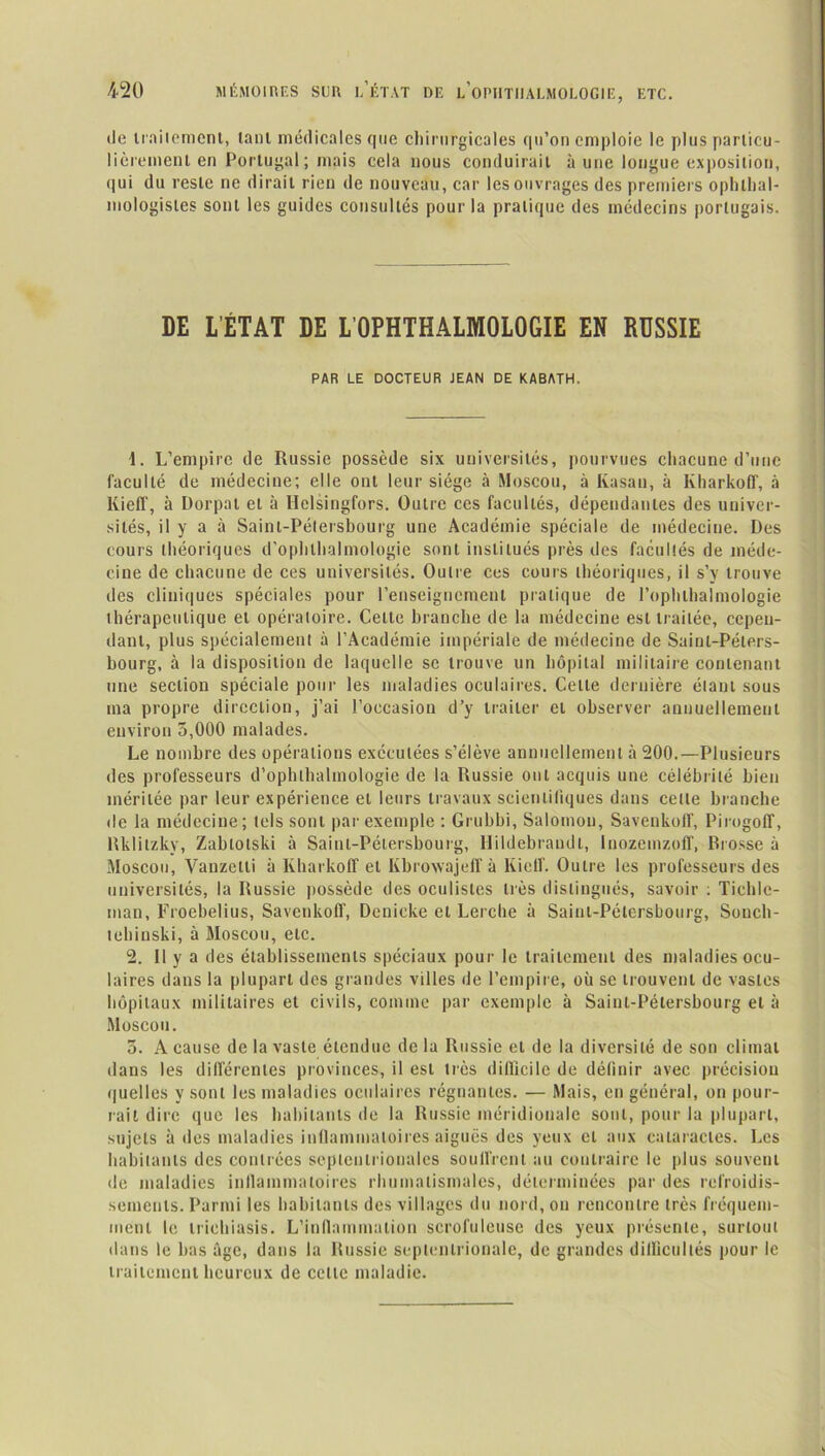 de traitement, tant médicales que chirurgicales qu’on emploie le plusparticu- lièremenl en Portugal ; mais cela nous conduirait à une longue exposition, qui du reste ne dirait rien de nouveau, car les ouvrages des premiers ophtal- mologistes sont les guides consultés pour la pratique des médecins portugais. DE L’ÉTAT DE L’OPHTHALMOLOGIE EN RUSSIE PAR LE DOCTEUR JEAN DE KABATH. 1. L’empire de Russie possède six universités, pourvues chacune d’une faculté de médecine; elle ont leur siège à Moscou, à Kasan, à Kharkoff, à Kieff, à Dorpal et à Ilelsingfors. Outre ces facultés, dépendantes des univer- sités, il y a à Saint-Pétersbourg une Académie spéciale de médecine. Des cours théoriques d’ophlhalmologie sont institués près des facultés de méde- cine de chacune de ces universités. Outre ces cours théoriques, il s’y trouve des cliniques spéciales pour l’enseignement pratique de l’ophthalmologie thérapeutique et opératoire. Celle branche de la médecine est traitée, cepen- dant, plus spécialement à l’Académie impériale de médecine de Saint-Péters- bourg, à la disposition de laquelle se trouve un hôpital militaire contenant une section spéciale pour les maladies oculaires. Cette dernière étant sous ma propre direction, j’ai l’occasion d’y traiter et observer annuellement environ 5,000 malades. Le nombre des opérations exécutées s’élève annuellement à 200.—Plusieurs des professeurs d’ophlhalmologie de la Russie ont acquis une célébrité bien méritée par leur expérience et leurs travaux scientifiques dans cette branche de la médecine; tels sont par exemple : Grubbi, Salomon, Savenkolf, Pirogoff, Rklitzky, Zablotski à Saint-Pétersbourg, Hildebrandl, Inozemzoff, Brosse à Moscou, Vanzelli à Kharkoff et Kbrowajeff à Kieff. Outre les professeurs des universités, la Russie possède des oculistes très distingués, savoir : Tichlc- man, Froebelius, Savctikoff, Dcnieke et Lerche à Saint-Pétersbourg, Sonch- tehinski, à Moscou, etc. 2. Il y a des établissements spéciaux pour le traitement des maladies ocu- laires dans la plupart dos grandes villes de l’empire, où se trouvent de vastes hôpitaux militaires et civils, comme par exemple à Saint-Pétersbourg et à Moscou. 5. A cause de la vaste étendue de la Russie et de la diversité de son climat dans les différentes provinces, il est très difficile de définir avec précision quelles y sont les maladies oculaires régnantes. — Mais, en général, on pour- rait dire que les habitants de la Russie méridionale sont, pour la plupart, sujets à des maladies inflammatoires aiguës des yeux et aux cataractes. Les habitants des contrées septentrionales souffrent au contraire le plus souvent de maladies inflammatoires rhumatismales, déterminées par des refroidis- sements. Parmi les habitants des villages du nord, on rencontre très fréquem- ment le iriehiasis. L’inflammation scrofuleuse des yeux présente, surtout dans le bas âge, dans la Russie septentrionale, de grandes dillicultés pour le traitement heureux de celle maladie.