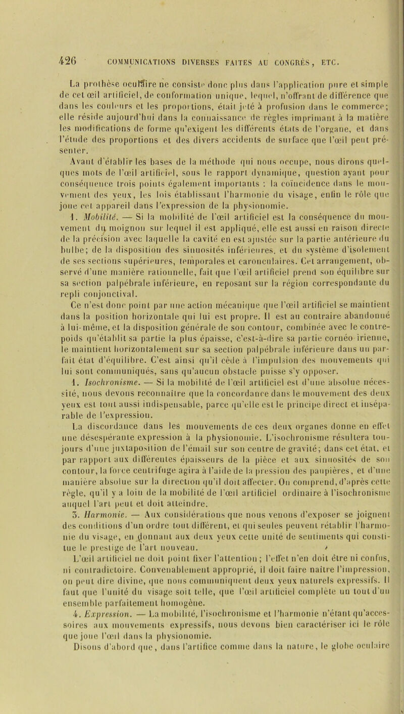 La prothèse oculaire ne consiste donc plus dans l’application pore et simple de cet œil artificiel, de conformation unique, lequel, n’offrant de différence que dans les couleurs cl les proportions, était jeté à profusion dans le commerce; elle réside aujourd’hui dans la connaissance de règles imprimant à la matière les modifications de forme qu’exigent les différents états de l’organe, et dans l’étude des proportions et des divers accidents de surface que l’œil peut pré- senter. Avant d’établir les bases de la méthode qui nous occupe, nous dirons quel- ques mots de l’œil artificiel, sons le rapport dynamique, question ayant pour conséquence trois points également importants ; la coïncidence dans le mou- vement des yeux, les lois établissant l’harmonie du visage, enfin le rôle que joue cet appareil dans l’expression de la physionomie. 1. Mobililé. — Si la mobilité de l'œil artificiel est la conséquence du mou- vement dij. moignon sur lequel il est appliqué, elle est aussi en raison directe de la précision avec laquelle la cavité en est ajustée sur la partie antérieure du bulbe; de la disposition des sinuosités inférieures, et du système d’isolement de ses sections supérieures, temporales et caronculaires. Cet arrangement, ob- servé d’une manière rationnelle, fait que l’œil artificiel prend son équilibre sur sa section palpébrale inférieure, en reposant sur la région correspondante du repli conjonctival. Ce n’est donc point par une action mécanique que l’œil artificiel se maintient dans la position horizontale qui lui est propre. Il est au contraire abandonné à lui-même, et la disposition générale de son contour, combinée avec le contre- poids qu’établit sa partie la plus épaisse, c’est-à-dire sa partie cornéo irienne, le maintient horizontalement sur sa section palpébrale inférieure dans un par- lait état d’équilibre. C’est ainsi qu’il cède à l’impulsion des mouvements qui lui sont communiqués, sans qu’aucun obstacle puisse s’y opposer. \. Isochronisme. — Si la mobilité de l'œil artificiel est d’une absolue néces- sité, nous devons reconnaître que la concordance dans le mouvement des deux yeux est tout aussi indispensable, parce qu’elle est le principe direct et insépa- rable de l’expression. La discordance dans les mouvements de ces deux organes donne en effet une désespérante expression à la physionomie. L’isochronisme résultera tou- jours d’une juxtaposition de l’émail sur son centre de gravité; dans cet état, et par rapport aux différentes épaisseurs de la pièce et aux sinuosités de sou contour, la force centrifuge agira à l’aide de la pression des paupières, et d'une manière absolue sur la direction qu’il doit affecter. Ou comprend, d’après celle règle, qu’il y a loin de la mobilité de l’œil artificiel ordinaire à l’isochronisme auquel l’art peut et doit atteindre. 3. Harmonie. — Aux considérations que nous venons d’exposer se joignent des conditions d’un ordre tout différent, et qui seules peuvent rétablir l’harmo- nie du visage, en ^onnaul aux deux yeux cette unité de sentiments qui consti- tue le prestige de l’art nouveau. > L’œil artificiel ne doit point fixer l’attention ; l’effet n’en doit être ni confus, ni contradictoire. Convenablement approprié, il doit faire naître fini pression, on peut dire divine, que nous communiquent deux yeux naturels expressifs. Il faut que l’unité du visage soit telle, que l’œil artificiel complète un tout d’un ensemble parfaitement homogène. 4. Expression. — La mobilité, l’isochronisme et l’harmonie n’étant qu’acces- soires aux mouvements expressifs, nous devons bien caractériser ici le rôle que joue l’œil dans la physionomie. Disons d’abord que, dans l’artifice comme dans la nature, le globe oculaire