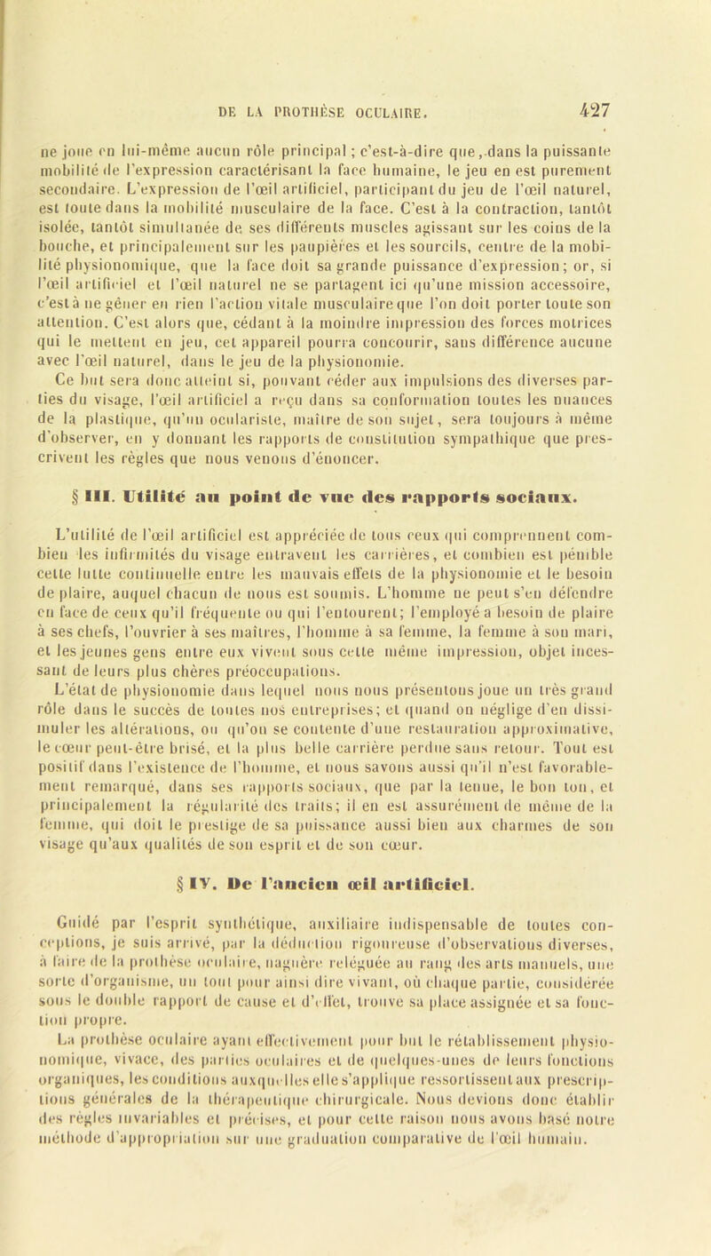 ne joue en lui-même aucun rôle principal ; c’est-à-dire que, dans la puissante mobilité de l’expression caractérisant la face humaine, le jeu en est purement secondaire. L’expression de l’œil artificiel, participant du jeu de l’œil naturel, est toute dans la mobilité musculaire de la face. C’est à la contraction, tantôt isolée, tantôt simultanée de. ses différents muscles agissant sur les coins de la bouche, et principalement sur les paupières et les sourcils, centre de la mobi- lité physionomique, que la face doit sa grande puissance d’expression; or, si l’œil artificiel et l’œil naturel ne se partagent ici qu’une mission accessoire, c’est à ne gêner en rien l’action vitale musculaire que l’on doit porter toute son attention. C’est alors que, cédant à la moindre impression des forces motrices qui le mettent en jeu, cet appareil pourra concourir, sans différence aucune avec l’œil naturel, dans le jeu de la physionomie. Ce but sera donc atteint si, pouvant céder aux impulsions des diverses par- ties du visage, l’œil artificiel a reçu dans sa conformation toutes les nuances de la plastique, qu’un oculariste, maître de son sujet, sera toujours à même d’observer, en y donnant les rapports de constitution sympathique que pres- crivent les règles que nous venons d’énoncer. § III. Utilité au point de vue des rapports sociaux. L’utilité de l’œil artificiel est appréciée de tous ceux qui comprennent com- bien les infirmités du visage entravent les carrières, et combien est pénible celle lutte continuelle entre les mauvais effets de la physionomie et le besoin déplaire, auquel chacun de nous est soumis. L’homme ne peut s’en défendre en face de ceux qu’il fréquente ou qui l’entourent; l’employé a besoin de plaire à ses chefs, l’ouvrier à ses maîtres, l’homme à sa femme, la femme à sou mari, et les jeunes gens entre eux vivent sous celle même impression, objet inces- sant de leurs plus chères préoccupations. L’état de physionomie dans lequel nous nous présentons joue un très grand rôle dans le succès de toutes nos entreprises; et quand ou néglige d’en dissi- muler les altérations, ou qu’on se contente d’une restauration approximative, le cœur peut-être brisé, et la plus belle carrière perdue sans retour. Tout est positif dans l’existence de l’homme, et nous savons aussi qu’il n’est favorable- ment remarqué, dans ses rapports sociaux, que par la tenue, le bon ton, et principalement la régularité des traits; il en est assurément de même de la femme, qui doit le prestige de sa puissance aussi bien aux charmes de son visage qu’aux qualités de son esprit et de son cœur. § IV. De l’ancien oeil artificiel. Guidé par l’esprit synthétique, auxiliaire indispensable de toutes con- ceptions, je suis arrivé, par la déduction rigoureuse d’observalious diverses, à faire de la prothèse oculaire, naguère reléguée au rang des arts manuels, une sorte d’organisme, un tout pour ainsi dire vivant, où chaque partie, considérée sous le double rapport de cause et d’effet, trouve sa place assignée et sa fonc- tion propre. La prothèse oculaire ayant effectivement pour but le rétablissement physio- nornique, vivace, des parties oculaires et de quelques-unes de leurs fonctions organiques, les conditions auxquelles elle s’applique ressortissent aux prescrip- tions générales de la thérapeutique chirurgicale. Nous devions donc établir des règles invariables et précises, et pour cette raison nous avons basé notre méthode d’appropriation sur une graduation comparative de l'œil humain.