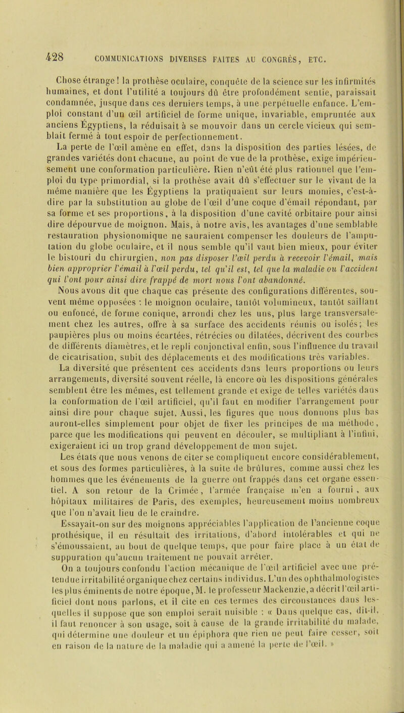 Chose étrange ! la prothèse oculaire, conquête de la science sur les infirmités humaines, et dont l’utilité a toujours dû être profondément sentie, paraissait condamnée, jusque dans ces derniers temps, à une perpétuelle enfance. L’em- ploi constant d’un œil artificiel de forme unique, invariable, empruntée aux anciens Egyptiens, la réduisait à se mouvoir dans un cercle vicieux qui sem- blait fermé à tout espoir de perfectionnement. La perte de l’œil amène en effet, dans la disposition des parties lésées, de grandes variétés dont chacune, au point de vue de la prothèse, exige impérieu- sement une conformation particulière. Rien n’eût été plus rationnel que l’em- ploi du type primordial, si la prothèse avait dû s’effectuer sur le vivant de la même manière que les Égyptiens la pratiquaient sur leurs momies, c’est-à- dire par la substitution au globe de l'œil d’une coque d’émail répondant, par sa forme et ses proportions, à la disposition d’une cavité orbitaire pour ainsi dire dépourvue de moignon. Mais, à notre avis, les avantages d’une semblable restauration physionomique ne sauraient compenser les douleurs de l’ampu- tation du globe oculaire, et il nous semble qu’il vaut bien mieux, pour éviter le bistouri du chirurgien, non pas disposer l’œil perdu à recevoir l'émail, mais bien approprier l'émail à l’œil perdu, tel qu'il est, tel que la maladie ou l'accident qui l'onl pour ainsi dire frappé de mort nous l'ont abandonné. Nous avons dit que chaque cas présente des configurations différentes, sou- vent même opposées : le moignon oculaire, tantôt volumineux, tantôt saillant ou enfoncé, de forme conique, arrondi che?. les uns, plus large transversale- ment chez les autres, offre à sa surface des accidents réunis ou isolés; les paupières plus ou moins écartées, rétrécies ou dilatées, décrivent des courbes de différents diamètres, et le repli conjonctival enfin, sous l’influence du travail de cicatrisation, subit des déplacements et des modifications très variables. La diversité que présentent ces accidents dans leurs proportions ou leurs arrangements, diversité souvent réelle, là encore où les dispositions générales semblent être les mêmes, est tellement grande et exige de telles variétés dans la conformation de l'œil artificiel, qu’il faut en modifier l’arrangement pour ainsi dire pour chaque sujet. Aussi, les figures que nous donnons plus bas auront-elles simplement pour objet de fixer les principes de ma méthode, parce que les modifications qui peuvent en découler, se multipliant à l’infini, exigeraient ici un trop grand développement de mon sujet. Les états que nous venons de citer se compliquent encore considérablement, et sous des formes particulières, à la suite de brûlures, comme aussi chez les hommes que les événements de la guerre ont frappés dans cet organe essen- tiel. A son retour de la Crimée, l’armée française m’en a fourni, aux hôpitaux militaires de Paris, des exemples, heureusement moins nombreux que l’on n’avait lieu de le craindre. Essayait-on sur des moignons appréciables l’application de l’ancienne coque prothésique, il eu résultait des irritations, d’abord intolérables et qui ne s’émoussaient, au bout de quelque temps, que pour faire place à un étal de suppuration qu’aucun traitement ne pouvait arrêter. On a toujours confondu l’action mécanique de l'œil artificiel avec une pré- tendue irritabilité organiquechez certains individus. L’un des ophlhalmologistes les plus éminents de notre époque, M. le professeur Mackenzie,a décrit I œil arti- ficiel dont nous parlons, et il cite en ces termes des circonstances dans les- quelles il suppose que son emploi serait nuisible : « Dans quelque cas, dit-il. il faut renoncer à son usage, soit à cause de la grande irritabilité du malade, qui détermine une douleur cl un épiphora que rien ne peut faire cesser, soit en raison de la nature de la maladie qui a amené la perle de l’œil. »