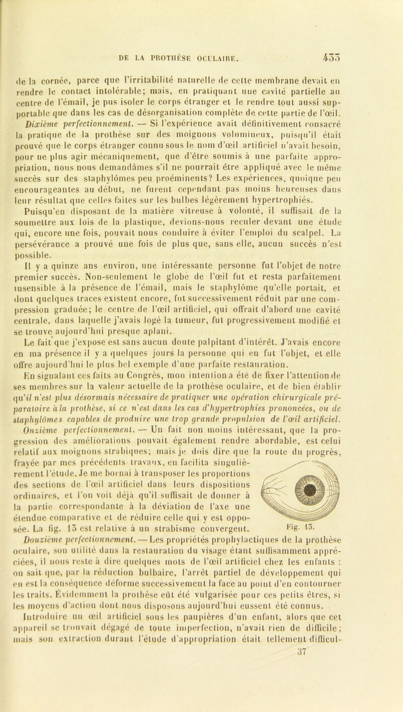 île la cornée, parce que l’irritabilité naturelle de celte membrane devait en rendre le contact intolérable; mais, en pratiquant une cavité partielle au centre de l’émail, je pus isoler le corps étranger et le rendre tout aussi sup- portable que dans les cas de désorganisation complète de cette partie de l’œil. Dixième perfectionnement. — Si l’expérience avait définitivement consacré la pratique de la prothèse sur des moignons volumineux, puisqu’il était prouvé que le corps étranger connu sous le nom d’œil artificiel n’avait besoin, pour ne plus agir mécaniquement, que d’être soumis à une parfaite appro- priation, nous nous demandâmes s'il ne pourrait être appliqué avec le même succès sur des staphylômes peu proéminents? Les expériences, quoique peu encourageantes au début, ne furent cependant pas moins heureuses dans leur résultat que celles laites sur les bulbes légèrement hypertrophiés. Puisqu’en disposant de la matière vitreuse à volonté, il suffisait de la soumettre aux lois de la plastique, devions-nous reculer devant une étude qui, encore une fois, pouvait nous conduire à éviter l’emploi du scalpel. La persévérance a prouvé une fois de plus que, sans elle, aucun succès n’est possible. 11 y a quinze ans environ, une intéressante personne fut l’objet de notre premier succès. Non-seulement le globe de l’œil fut et resta parfaitement insensible à la présence de l’émail, mais le slaphylûme qu’elle portait, et dont quelques traces existent encore, fut successivement réduit par une com- pression graduée; le centre de l’œil artificiel, qui offrait d’abord une cavité centrale, dans laquelle j’avais logé la tumeur, fut progressivement modifié et se trouve aujourd’hui presque aplani. Le fait que j’expose est sans aucun doute palpitant d’intérêt. J’avais encore en ma présence il y a quelques jours la personne qui en fut l’objet, et elle offre aujourd’hui le plus bel exemple d’une parfaite restauration. En signalant ces faits au Congrès, mon inteniion a été de fixer l’attention de ses membres sur la valeur actuelle de ia prothèse oculaire, et de bien établir qu’il n'est plus désormais nécessaire de pratiquer une opération chirurgicale pré- paratoire a la prothèse, si ce n'est dans les cas d'hypertrophies prononcées, ou de staphylômes capables de produire une trop grande propulsion de l'œil artificiel. Onzième perfectionnement. — Un fait non moins intéressant, que la pro- gression des améliorations pouvait également rendre abordable, est celui relatif aux moignons slrabiqnes; mais je dois dire que la roule du progrès, frayée par mes précédents travaux, en facilita singuliè- rement l’étude. Je me bornai à transposer les proportions des sections de l’œil artificiel dans leurs dispositions ordinaires, et l’on voit déjà qu’il suffisait de donner à la partie correspondante à la déviation de l’axe une étendue comparative et de réduire celle qui y est oppo- Douzième perfectionnement. — Les propriétés prophylactiques de la prothèse oculaire, son utilité dans la restauration du visage étant suffisamment appré- ciées, il nous reste à dire quelques mots de l’œil artificiel chez les enfants : on sait que, par la réduction bulbaire, l’arrêt partiel de développement qui en est la conséquence déforme successivement la face au point d’en contourner les traits. Évidemment la prothèse eût été vulgarisée pour ces petits êtres, si les moyens d’action dont nous disposons aujourd’hui eussent été connus. Introduire un œil artificiel sous les paupières d’un enfant, alors que cet appareil se trouvait dégagé de toute imperfection, n’avait rien de difficile; mais son extraction durant l'élude d’appropriation était tellement difficul- 37