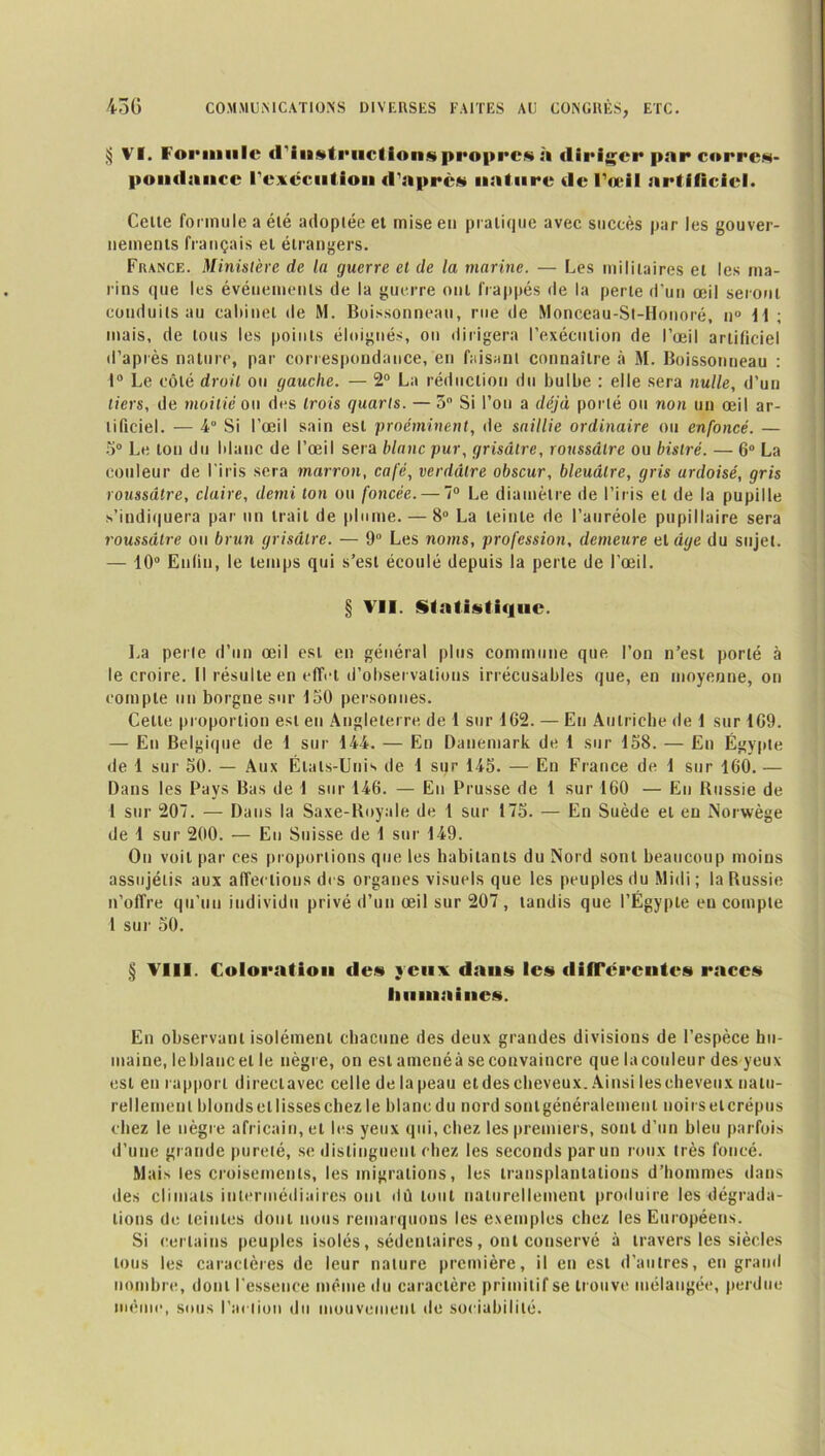 § VI. Foi>iiiiile d'instructions propre*.*» à diriger par corres- pondance l'exécution d'apres nature de l'œil artificiel. Celte formule a élé adoplée et mise en pratique avec succès par les gouver- nements français et étrangers. France. Ministère de la guerre et de la marine. — Les militaires et les ma- rins que les événements de la guerre ont frappés de la perte d’un œil seront conduits au cabinet de M. Boissonneau, rue de Monceau-St-Honoré, n° 11 ; mais, de tous les points éloignés, on dirigera l’exécution de l’œil artificiel d’après nature, par correspondance, en faisant connaître à M. Boissonneau : 1° Le côté droit ou gauche. — 2° La réduction du bulbe : elle sera nulle, d’un tiers, de moitié ou des trois quarts. — 3° Si l’oti a déjà porté ou non un œil ar- tificiel. — 4 Si l’œil sain est proéminent, de saillie ordinaire ou enfoncé. — 5° Le ton du blanc de l’œil sera blanc pur, grisâtre, roussâlre ou bistré. — 6° La couleur de l’iris sera marron, café, verdâtre obscur, bleuâtre, gris ardoisé, gris roussdtre, claire, demi ton ou foncée. — 7° Le diamètre de l’iris et de la pupille s’indiquera par un trait de plume. — 8° La teinte de l’auréole pupillaire sera roussdtre ou brun grisâtre. — 9° Les noms, profession, demeure et âge du sujet. — 10° Enfin, le temps qui s’est écoulé depuis la perte de l’œil. § VII. Statistique. La perle d’un œil est en général plus commune que l’on n’est porté à le croire. Il résulte en effet d’observations irrécusables que, en moyenne, on compte un borgne sur 150 personnes. Celte proportion est en Angleterre, de 1 sur 162. — En Autriche de 1 sur 109. — En Belgique de 1 sur 144. — En Danemark de 1 sur 158. — En Égypte de 1 sur 50. — Aux États-Unis de 1 sur 145. — En France de 1 sur 160. — Dans les Pays Bas de 1 sur 146. — En Prusse de 1 sur 160 — En Russie de I sur 207. — Dans la Saxe-Royale de 1 sur 175. — En Suède eL en Norwège de 1 sur 200. — En Suisse de 1 sur 149. On voit par ces proportions que les habitants du Nord sont beaucoup moins assujélis aux affections des organes visuels que les peuples du Midi ; la Russie n’offre qu’un individu privé d’un œil sur 207 , tandis que l’Égypte en compte 4 sur 50. § VIII. Coloration <le» yeux dans les différentes races humaines. En observant isolément chacune des deux grandes divisions de l’espèce hu- maine, le blanc et le nègre, on est amenéà se convaincre que lacouleur des yeux est en rapport direclavec celle delapeau etdes cheveux. Ainsi les cheveux, natu- rellement blondsellisseschezle blancdu nord sontgénéralement noirselcrépus chez le nègre africain, et les yeux qui, chez les premiers, sont d’un bleu parfois d’une grande pureté, se distinguent chez les seconds par un roux très foncé. Mais les croisements, les migrations, les transplantations d’hommes dans des climats intermédiaires ont dû tout naturellement produire les dégrada- tions de teintes dont nous remarquons les exemples chez les Européens. Si certains peuples isolés, sédentaires, ont conservé à travers les siècles tous les caractères de leur nature première, il en est d’autres, en grand nombre, dont l'essence même du caractère primitif se trouve mélangée, perdue même, sous Fanion du mouvement de sociabilité.