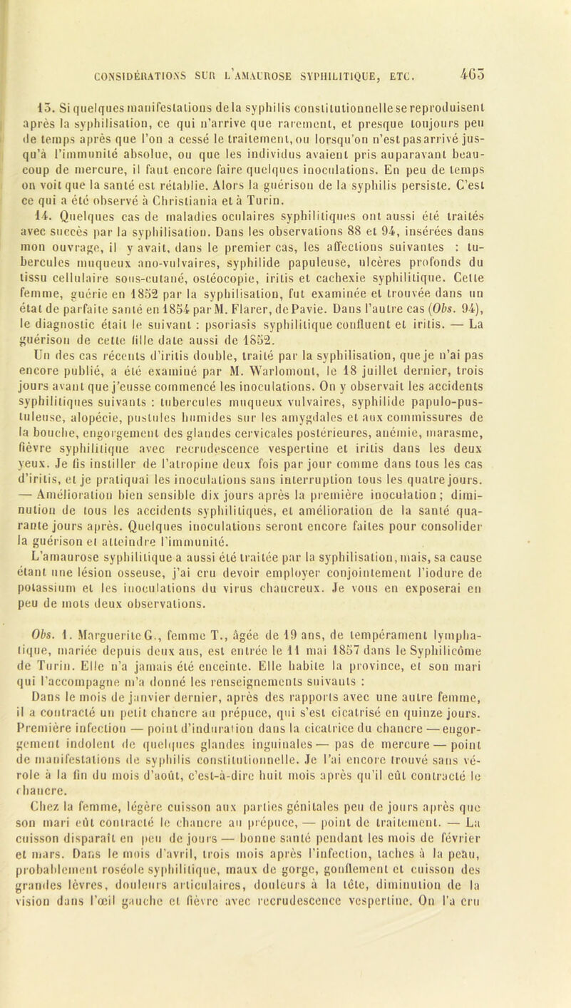 13. Si quelques manifestations de la syphilis consiiiutiounellese reproduisent après la syphilisation, ce qui n’arrive que rarement, et presque toujours peu de temps après que l’on a cessé le traitement,ou lorsqu’on n’est pasarrivé jus- qu’à l’immunité absolue, ou que les individus avaient pris auparavant beau- coup de mercure, il faut encore faire quelques inoculations. En peu de temps on voit que la santé est rétablie. Alors la guérison de la syphilis persiste. C’est ce qui a été observé à Christiania et à Turin. 1-4. Quelques cas de maladies oculaires syphilitiques ont aussi été traités avec succès par la syphilisation. Dans les observations 88 et 94, insérées dans mon ouvrage, il y avait, dans le premier cas, les affections suivantes : tu- bercules muqueux ano-vulvaires, syphilide papuleuse, ulcères profonds du tissu cellulaire sous-cutané, osléocopie, iritis et cachexie syphilitique. Celte femme, guérie en 1852 par la syphilisation, fut examinée et trouvée dans un état de parfaite santé en 1854 par M. Flarer, dcPavie. Dans l’autre cas (Obs. 94), le diagnostic était le suivant : psoriasis syphilitique confluent et iritis. — La guérison de cette lille date aussi de 1852. Un des cas récents d’irilis double, traité par la syphilisation, que je n’ai pas encore publié, a été examiné par M. Warlomonl, le 18 juillet dernier, trois jours avant que j’eusse commencé les inoculations. On y observait les accidents syphilitiques suivants : tubercules muqueux vulvaires, syphilide papulo-pus- luleuse, alopécie, pustules humides sur les amygdales et aux commissures de la bouche, engorgement des glandes cervicales postérieures, anémie, marasme, fièvre syphilitique avec recrudescence vespertine et iritis dans les deux yeux. Je fis instiller de l’atropine deux fois par jour comme dans tous les cas d’irilis, et je pratiquai les inoculations sans interruption tous les quatre jours. — Amélioration bien sensible dix jours après la première inoculation; dimi- nution de tous les accidents syphilitiques, et amélioration de la santé qua- rante jours après. Quelques inoculations seront encore faites pour consolider la guérison et atteindre l’immunité. L’amaurose syphilitique a aussi été traitée par la syphilisation, mais, sa cause étant une lésion osseuse, j’ai cru devoir employer conjointement l’iodure de potassium et les inoculations du virus chaucreux. Je vous en exposerai en peu de mots deux observations. Obs. 1. Marguerite G., femme T., âgée de 19 ans, de tempérament lympha- tique, mariée depuis deux ans, est entrée le 1 1 mai 1857 dans le Syphilieôme de Turin. Elle n’a jamais été enceinte. Elle habile la province, et son mari qui l’accompagne m’a donné les renseignements suivants : Dans le mois de janvier dernier, après des rapports avec une autre femme, il a contracté un petit chancre au prépuce, qui s’est cicatrisé en quinze jours. Première infection — point d’induration dans la cicatrice du chancre —engor- gement indolent de quelques glandes inguinales— pas de mercure — point de manifestations de syphilis constitutionnelle. Je l’ai encore trouvé sans vé- role à la fin du mois d’août, c’est-à-dire huit mois après qu’il eût contracté le rhancre. Chez la femme, légère cuisson aux parties génitales peu de jours après que son mari eût contracté le chancre au prépuce, — point de traitement. — La cuisson disparaît en peu de jours — bonne santé pendant les mois de février et mars. Dans le mois d’avril, trois mois après l’infection, taches à la peau, probablement roséole syphilitique, maux de gorge, gonflement et cuisson des grandes lèvres, douleurs articulaires, douleurs à la tête, diminution de la vision dans l’œil gauche cl fièvre avec recrudescence vespertine. Ou l’a cru