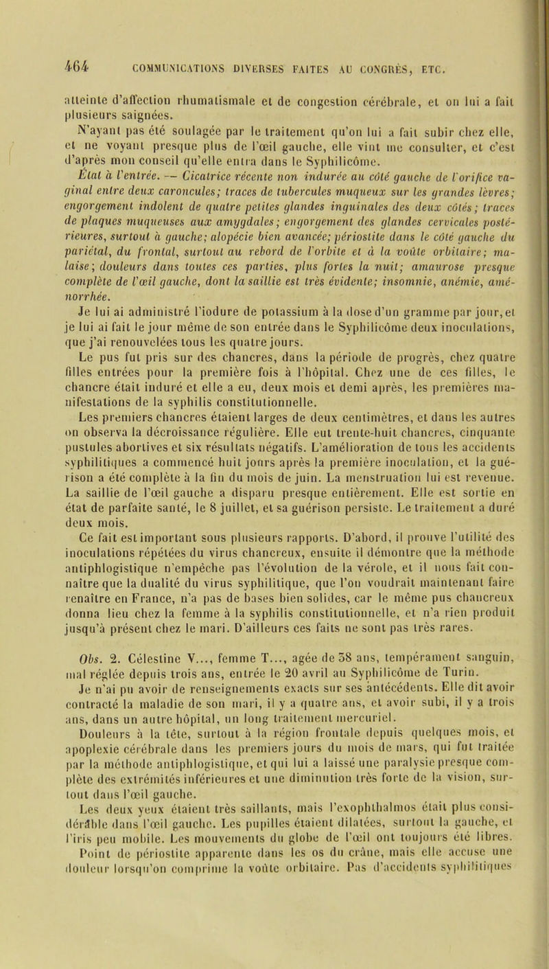 atteinte d’affection rhumatismale et de congestion cérébrale, et on lui a fait plusieurs saignées. N’ayant pas été soulagée par le traitement qu’on lui a fait subir chez elle, et ne voyant presque plus de l’œil gauche, elle vint me consulter, et c’est d’après mon conseil qu’elle entra dans le Syphilicôme. Etat à l'entrée. — Cicatrice récente non indurée au côté gauche de l’ori/ice va- ginal entre deux caroncules; traces de tubercules muqueux sur les grandes lèvres; engorgement indolent de quatre petites glandes inguinales des deux côtés; traces de plaques muqueuses aux amygdales ; engorgement des glandes cervicales posté- rieures,, surtout à gauche; alopécie bien avancée; périostite dans le côté gauche du pariétal, du frontal, surtout au rebord de l'orbite et à la voûte orbitaire; ma- laise; douleurs dans toutes ces parties, plus fortes la nuit; amaurose presque complète de l'œil gauche, dont la saillie est très évidente; insomnie, anémie, amé- norrhée. Je lui ai administré l'iodure de potassium à la dose d’un gramme par jour, et je lui ai fait le jour même de son entrée dans le Syphilicôme deux inoculations, que j’ai renouvelées tous les quatre jours. Le pus fut pris sur des chancres, dans la période de progrès, chez quatre filles entrées pour la première fois à l'hôpital. Chez une de ces filles, le chancre était induré et elle a eu, deux mois et demi après, les premières ma- nifestations de la syphilis constitutionnelle. Les premiers chancres étaient larges de deux centimètres, et dans les autres on observa la décroissance régulière. Elle eut trente-huit chancres, cinquante pustules abortives et six résultats négatifs. L’amélioration de tous les accidents syphilitiques a commencé huit jours après la première inoculation, et la gué- rison a été complète à la fin du mois de juin. La menstruation lui est revenue. La saillie de l’œil gauche a disparu presque entièrement. Elle est sortie en état de parfaite santé, le 8 juillet, et sa guérison persiste. Le traitement a duré deux mois. Ce fait est important sous plusieurs rapports. D’abord, il prouve l’utilité des inoculations répétées du virus chancreux, ensuite il démontre que la méthode antiphlogistique n’empèche pas l’évolution de la vérole, et il nous fait con- naître que la dualité du virus syphilitique, que l’on voudrait maintenant faire renaître en France, n’a pas de bases bien solides, car le même pus chancreux donna lieu chez la femme à la syphilis constitutionnelle, et n’a rien produit jusqu’à présent chez le mari. D’ailleurs ces faits ne sont pas très rares. Obs. 2. Célestine Y..., femme T..., âgée de 38 ans, tempérament sanguin, mal réglée depuis trois ans, entrée le 20 avril au Syphilicôme de Turin. Je n’ai pu avoir de renseignements exacts sur ses antécédents. Elle dit avoir contracté la maladie de son mari, il y a quatre ans, et avoir subi, il y a trois ans, dans un autre hôpital, un long traitement mercuriel. Douleurs à la tête, surtout à la région frontale depuis quelques mois, et apoplexie cérébrale dans les premiers jours du mois de mars, qui Int traitée par la méthode antiphlogistique, et qui lui a laissé une paralysie presque com- plète des extrémités inférieures et une diminution très forte de la vision, sur- tout dans l’œil gauche. Les deux yeux étaient très saillants, mais l’exophlhalmos était plus consi- dérable dans l’œil gauche. Les pupilles étaient dilatées, surtout la gauche, et l’iris peu mobile. Les mouvements du globe de l’œil ont toujours été libres. Point de périostite apparente dans les os du crâne, mais elle accuse une douleur lorsqu’on comprime la voûte orbitaire. Pas d’accidents syphilitiques
