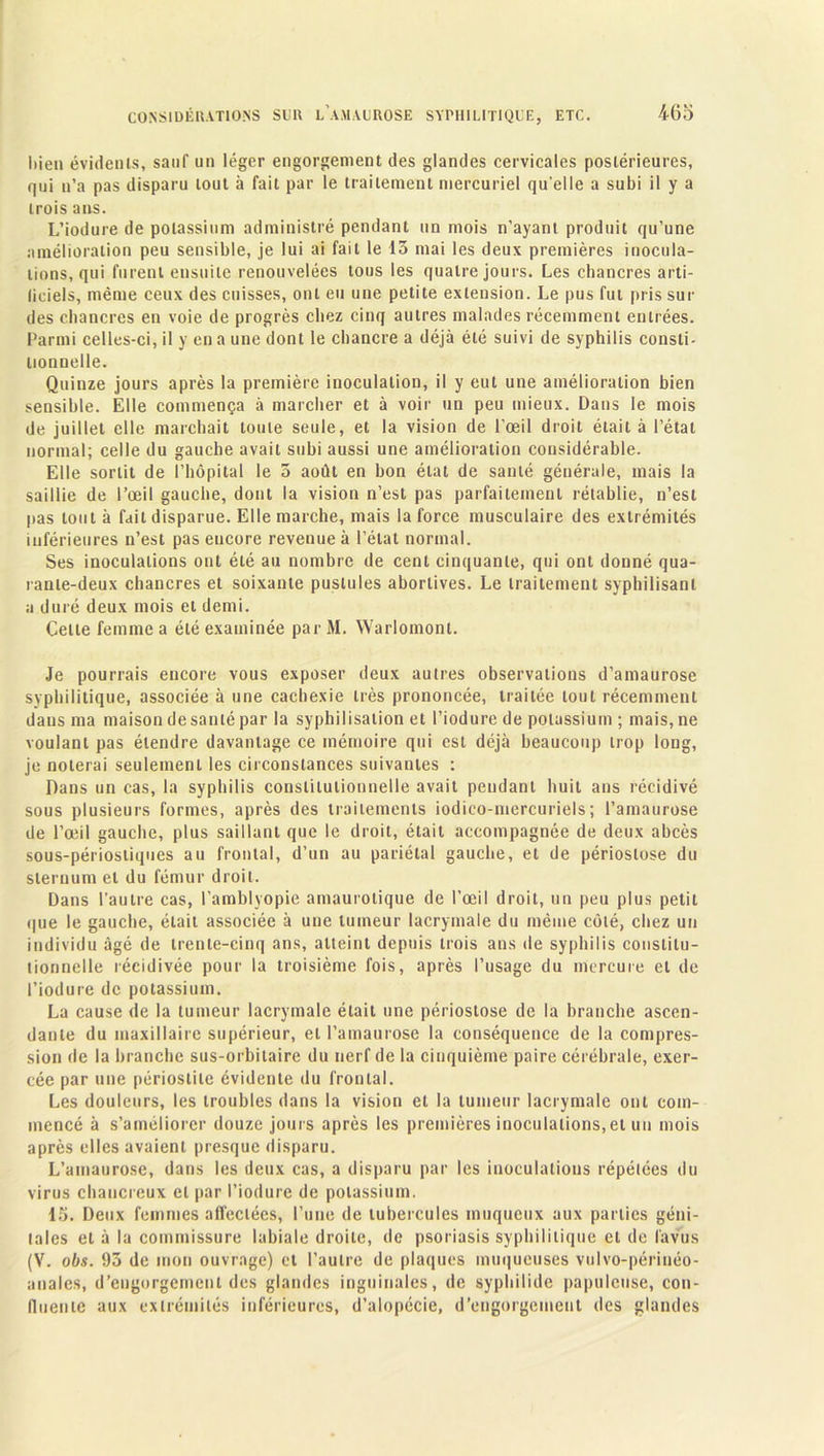 bien évidents, sauf un léger engorgement des glandes cervicales postérieures, qui u’a pas disparu tout à fait par le traitement mercuriel qu elle a subi il y a trois ans. L’iodure de potassium administré pendant un mois n’ayant produit qu’une amélioration peu sensible, je lui ai fait le 13 mai les deux premières inocula- tions, qui furent ensuite renouvelées tous les quatre jours. Les chancres arti- liciels, même ceux des cuisses, ont eu une petite extension. Le pus fut pris sui- des chancres en voie de progrès chez cinq autres malades récemment entrées. Parmi celles-ci, il y en a une dont le chancre a déjà été suivi de syphilis consti- lionnelle. Quinze jours après la première inoculation, il y eut une amélioration bien sensible. Elle commença à marcher et à voir un peu mieux. Dans le mois de juillet elle marchait toute seule, et la vision de l’œil droit était à l’état normal; celle du gauche avait subi aussi une amélioration considérable. Elle sortit de l’hôpital le 3 août en bon état de santé générale, mais la saillie de l’œil gauche, dont la vision n’est pas parfaitement rétablie, n’est pas tout à fait disparue. Elle marche, mais la force musculaire des extrémités inférieures n’est pas encore revenue à l’étal normal. Ses inoculations ont été au nombre de cent cinquante, qui ont donné qua- rante-deux chancres et soixante pustules abortives. Le traitement syphilisanl a duré deux mois et demi. Celle femme a été examinée par M. Warlomonl. Je pourrais encore vous exposer deux autres observations d’amaurose syphilitique, associée à une cachexie très prononcée, traitée tout récemment dans ma maison de santé par la syphilisation et l’iodure de potassium ; mais, ne voulant pas étendre davantage ce mémoire qui esL déjà beaucoup trop long, je noterai seulement les circonstances suivantes : Dans un cas, la syphilis constitutionnelle avait pendant huit ans récidivé sous plusieurs formes, après des traitements iodico-mercuriels; l’amaurose de l’œil gauche, plus saillant que le droit, était accompagnée de deux abcès sous-périostiques au frontal, d’un au pariétal gauche, et de périoslose du sternum et du fémur droit. Dans l’autre cas, l’amblyopie amaurotique de l’œil droit, un peu plus petit que le gauche, était associée à une tumeur lacrymale du même côté, chez un individu âgé de trente-cinq ans, atteint depuis trois ans de syphilis constitu- tionnelle réeidivée pour la troisième fois, après l’usage du mercure et de l’iodure de potassium. La cause de la tumeur lacrymale était une périoslose de la branche ascen- dante du maxillaire supérieur, et l’amaurose la conséquence de la compres- sion de la branche sus-orbitaire du nerf de la cinquième paire cérébrale, exer- cée par une périostite évidente du frontal. Les douleurs, les troubles dans la vision et la tumeur lacrymale ont com- mencé à s’améliorer douze jours après les premières inoculations, et un mois après elles avaient presque disparu. L’amaurose, dans les deux cas, a disparu par les iuoculalions répétées du virus chancreux et par l’iodure de potassium. 15. Deux femmes affectées, l’une de tubercules muqueux aux parties géni- tales et à la commissure labiale droite, de psoriasis syphilitique et de fa vus (V. obs. 93 de mon ouvrage) et l’autre de plaques muqueuses vulvo-périnéo- anales, d’engorgement des glandes inguinales, de syphilide papuleuse, con- fluente aux extrémités inférieures, d’alopécie, d’engorgement des glandes