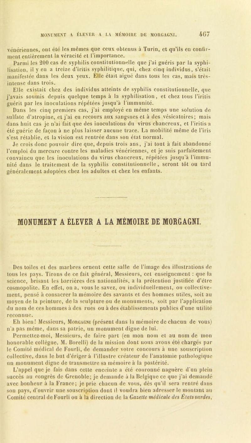 MONUMENT A ÉLEVER A LA MÉMOIRE DE MORGAGNI. 4-G 7 vénériennes, ont été les mêmes que ceux obtenus à Turin, et qu’ils en confir- ment entièrement la véracité et l’importance. Parmi les 200 cas de syphilis constitutionnelle que j’ai guéris par la syphi- lisation, il y eu a treize d’iritis syphilitique, qui, chez cinq individus, s’était manifestée dans les deux yeux. Elle était aiguë dans tous les cas, mais très- intense dans trois. Elle existait chez des individus atteints de syphilis constitutionnelle, que j’avais soumis depuis quelque temps à la syphilisation, et chez tous l’iritis guérit par les inoculations répétées jusqu’à l’immunité. Dans les cinq premiers cas, j’ai employé en même temps une solution de sulfate d’atropine, et j’ai eu recours aux sangsues et à des vésicatoires; mais dans huit cas je n’ai fait que des inoculations du virus chancreux, et l’iritis a été guérie de façon à ne plus laisser aucune trace. La mobilité même de l’iris s’est rétablie, et la vision est rentrée dans son état normal. Je crois donc pouvoir dire que, depuis trois ans, j’ai tout à fait abandonné l’emploi du mercure contre les maladies vénériennes, et je suis parfaitement convaincu que les inoculations du virus chancreux, répétées jusqu’à l’immu- nité dans le traitement de la syphilis constitutionnelle, seront tôt ou tard généralement adoptées chez les adultes et chez les enfants. MONUMENT A ÉLEVER A LA MÉMOIRE DE MORGAGNI. Des toiles et des marbres ornent cette salle de l’image des illustrations de tous les pays. Tirons de ce fait général, Messieurs, cet enseignement : que la science, brisant les barrières des nationalités, a la prétention justifiée d’être cosmopolite. En effet, on a, vous le savez, ou individuellement, ou collective- ment, pensé à consacrer la mémoire des savants et des hommes utiles, soit au moyen de la peinture, de la sculpture ou de monuments, soit par l’application du nom de ces hommes à des rues ou à des établissements publics d’une utilité reconnue. Eh bien! Messieurs, Morgagni (présent dans la mémoire de chacun de vous) n’a pas même, dans sa patrie, un monument digne de lui. Permetlez-moi, Messieurs, de faire part (en mon nom et au nom de mon honorable collègue, M. Borelli) de la mission dont nous avons été chargés par le Comité médical de Fourli, de demander votre concours à une souscription collective, dans le but d’ériger à l’illustre créateur de l’anatomie pathologique un monument digne de transmettre sa mémoire à la postérité. L’appel que je fais dans celte enceinte a été couronné naguère d'un plein succès au congrès de Grenoble; je demande à la Belgique ce que j’ai demandé avec bonheur à la France; je prie chacun de vous, dès qu’il sera rentré dans son pays, d’ouvrir une souscription dont il voudra bien adresser le montant au Comité central de Fourli ou à la direction de la Gazelle médicale des Étals sardes,