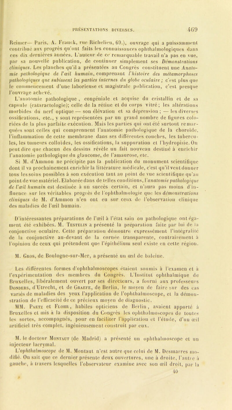 Reimer— Paris, A. Franck, rue Richelieu, 69.), ouvrage qui a puissamment contribué aux progrès qu’ont faits les connaissances ophlhalmologiques dans ces dix dernières années. L'auteur de ce remarquable travail n’a pas en vue, par sa nouvelle publication, de continuer simplement ses Démonstrations cliniques. Les planches qu’il a présentées au Congrès constituent une Anato- mie pathologique de l'œil humain, comprenant Vhistoire des métamorphoses pathologiques que subissent les parties internes du globe oculaire ; c’est plus que le commencement d’une laborieuse et magistrale publication, c’est presque l’ouvrage achevé. L’anatomie pathologique , congéniale et acquise du cristallin et de sa capsule (calaraclologie); celle de la rétine et du corps vitré; les altérations morbides du nerf optique—sou élévation et sa dépression ; — les diverses ossifications, etc., y sont représentées par un grand nombre de figures colo- riées de la plus parfaite exécution. Mais les parties qui ont été surtout remar- quées sont celles qui comprennent l’anatomie pathologique de la choroïde, l’inflammation de cette membrane dans ses différentes couches, les tubercu- les, les tumeurs colloïdes, les ossifications, la suppuration et l'hydropisie. Ou peut dire que chacun des dessins révèle un fait nouveau destiné à enrichir l’anatomie pathologique du glaucome, de l’amaurose, etc. Si M. d’Ammon ne précipite pas la publication du monument scientifique dont il va prochainement enrichir la littérature médicale, c’est qu’il veut donner tous les soins possibles à son exécution tant au point de vue scientifique qu’au point de vue matériel. Elaborée dans de telles conditions, l'anatomie pathologique de l'œil humain est destinée à un succès certain, et n’aura pas moins d'in- fluence sur les véritables progiès de l’ophthalmologie que les démonstrations cliniques de M. d’Ammon n’en ont eu sur ceux de l’observation clinique des maladies de l’œil humain. D’intéressantes préparations de l’œil à l’état sain ou pathologique ontéga- mont été exhibées. M. Testelin a présenté la préparation faite par lui de la conjonctive oculaire. Celle préparation démontre expressément l’intégralité de la conjonctive au-devant de la cornée transparente, contrairement à l’opinion de ceux qui prétendent que l’épithélium seul existe en celle région. M. Gros, de Boulogne-sur-Mer, a présenté un œil de baleine. Les différentes formes d’ophthalmoscopes étaient soumis à l’examen et à l'expérimentation des membres du Congrès. L’Institut ophthalmique de Bruxelles, libéralement ouvert par ses directeurs, a fourni aux professeurs Donders, d’Ulrechl, et de Graefe, de Berlin, le moyen de faire sur des cas variés de maladies des yeux l’application de l’ophlhalmoscope, et la démon- stration de l'efficacité de ce précieux moyen de diagnostic. MM. Paetz et Feoiir , habiles opticiens de Berlin, avaient apporté à Bruxelles et mis à la disposition du Congrès les ophlbalmoscopes de toutes les sortes, accompagnés, pour en faciliter l’application cl l’élude, d’un œil artificiel très complet, ingénieusement construit par eux. M. le docteur Montaut (de Madrid) a présenté un ophthalmoseope cl un injeeleur lacrymal. L’ophthalmoseope de M. Montaut n’est autre que celui de M. Desmarres mo- difié. On sait que ce dernier présente deux ouvertures, une à droite, l’autre à gauche, à travers lesquelles l’observateur examine avec son œil droit, par la 40