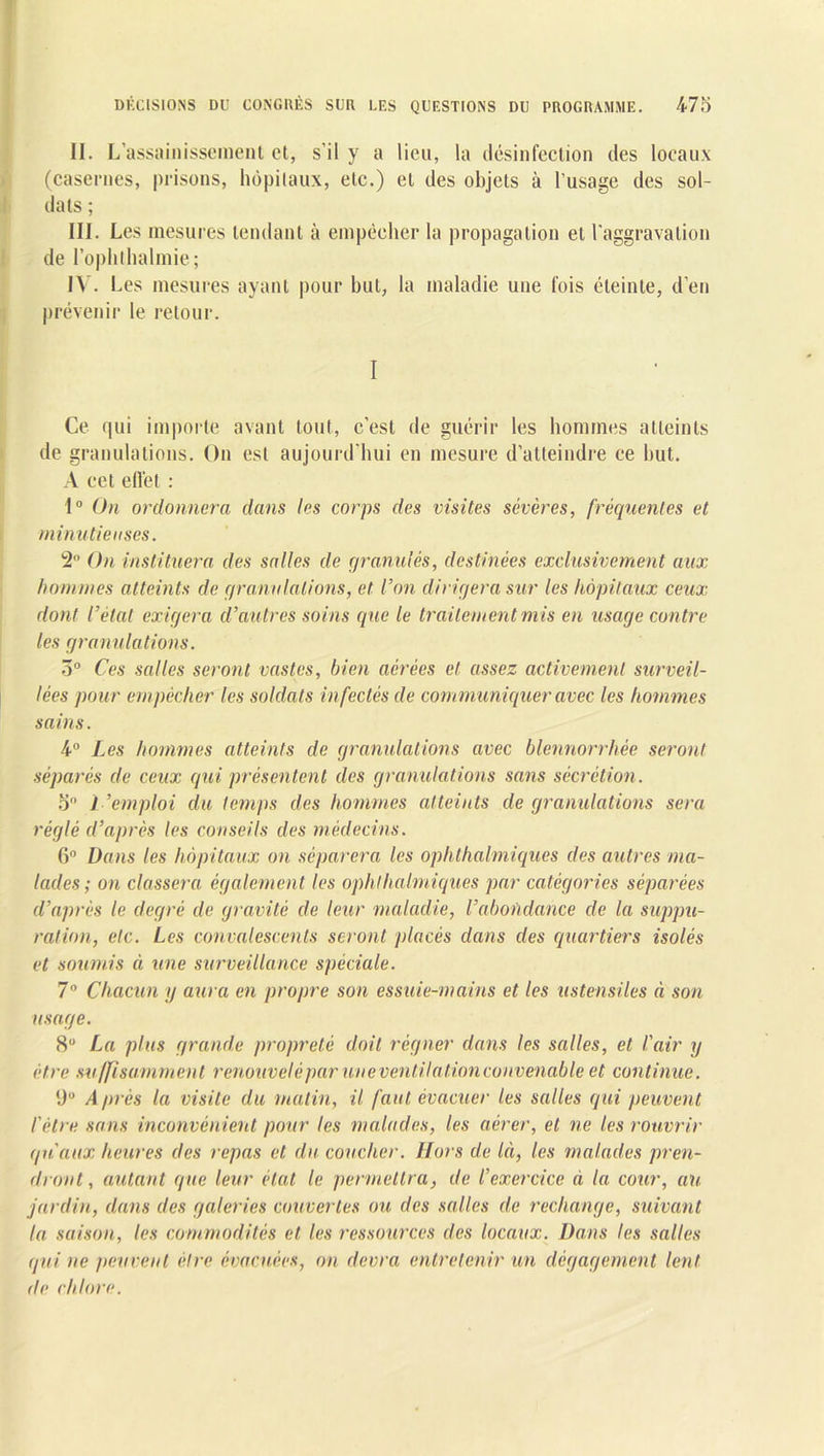 II. L’assainissement et, s’il y a lieu, la désinfection des locaux (casernes, prisons, hôpitaux, etc.) et des objets à l’usage des sol- dats ; III. Les mesures tendant à empêcher la propagation et l'aggravation de l’oplithalmie ; IV. Les mesures ayant pour but, la maladie une fois éteinte, d’en prévenir le retour. I Ce qui importe avant tout, c’est de guérir les hommes atteints de granulations. On est aujourd'hui en mesure d’atteindre ce but. A cet effet : 1° On ordonnera dans les corps des visites sévères, fréquentes et minutie uses. 2° On instituera des salles de granulés, destinées exclusivement aux hommes atteints de granulations, et l’on dirigera sur les hôpitaux ceux dont l’état exigera d’autres soins (pie le traitement mis en usage contre les granulations. 3° Ces salles seront vastes, Inen aérées et assez activement surveil- lées pour empêcher les soldats infectés de communiquer avec les hommes sains. 4° Les hommes atteints de granulations avec blennorrhée seront séparés de ceux qui présentent des granulations sans sécrétion. o° l ’emploi du temps des hommes atteints de granulations sera réglé d’après les conseils des médecins. G0 Dans les hôpitaux on séparera les ophthalmiques des autres ma- lades; on classera également les ophthalmiques par catégories séparées d’après le degré de gravité de leur maladie, l’abondance cle la suppu- ration, etc. Les convalescents seront placés clans des quartiers isolés et soumis à une surveillance spéciale. 7° Chacun y aura en propre son essuie-mains et les ustensiles à son usage. 8° La plus grande propreté doit régner dans les salles, et l'air y être suffisamment r enouvelé par une ventilation convenable et continue. (JU Après la visite du matin, il faut évacuer les salles qui peuvent l'être sans inconvénient pour les malades, les aérer, et ne les rouvrir qu'aux heures des repas et du coucher. Hors de là, les malades pren- dront , autant que leur état le permettra, de l’exercice à la cour, au jardin, dans des galeries couvertes ou des salles de rechange, suivant la saison, les commodités et les ressources des locaux. Dans les salles qui ne peuvent être évacuées, on devra entretenir un dégagement lent de chlore.