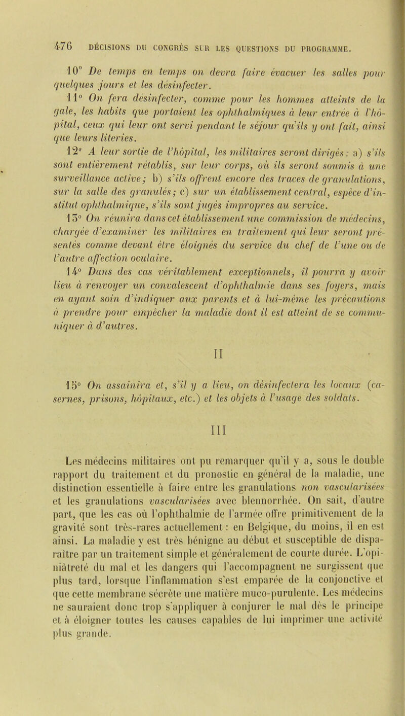 10 De temps en temps on devra faire évacuer les salles pour quelques jours et les désinfecter. 11° On fera désinfecter, comme pour les hommes atteints de la qale, les habits que portaient les ophthalmiques à leur entrée à l'hô- pital, ceux qui leur ont servi pendant le séjour qu'ils y ont fait, ainsi que leurs literies. 12® A leur sortie de l'hôpital, les militaires seront dirigés: a) s’ils sont entièrement rétablis, sur leur corps, où ils seront soumis à une surveillance active; b) s’ils offrent encore des traces de granulations, sur la salle des granulés; c) sur un établissement central, espèce d’in- stitut ophthalmique, s'ils sont jugés impropres au service. 13° On réunira dans cet établissement une commission de médecins, chargée d’examiner les militaires en traitement qui leur seront pré- sentés comme devant être éloignés du service du chef de l’une ou de l’autre affection oculaire. 14° Dans des cas véritablement exceptionnels, il pourra y avoir lieu à renvoyer un convalescent d’ophthalmie dans ses foyers, mais en ayant soin d'indiquer aux parents et à lui-mème les précautions à prendre pour empêcher la maladie dont il est atteint de se commu- niquer à d’autres. II 15° On assainira et, s’il y a lieu, on désinfectera les locaux {ca- sernes, prisons, hôpitaux, etc.) et les objets à l’usage des soldats. III Les médecins militaires ont pu remarquer qu’il y a, sous le double rapport du traitement et du pronostic en général de la maladie, une distinction essentielle à faire entre les granulations non vascularisées et les granulations vascularisées avec blennorrhée. On sait, d’autre part, que les cas où l’ophthalmie de l’armée offre primitivement de la gravité sont très-rares actuellement : en Belgique, du moins, il en est ainsi. La maladie y est très bénigne au début et susceptible de dispa- raître par un traitement simple et généralement de courte durée. L’opi- niàtrelé du mal et les dangers qui l’accompagnent ne surgissent que plus tard, lorsque l’inflammation s’est emparée de la conjonctive et que celle membrane sécrète une matière mueo-purulente. Les médecins ne sauraient donc trop s'appliquer à conjurer le mal dès le principe et à éloigner toutes les causes capables de lui imprimer une activité plus grande.