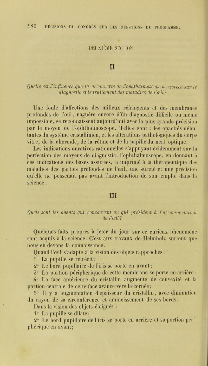 DEUXIEME SECTION. II Quelle est l'influence que la découverte de l'ophthalmoscope a exercée sur le diagnostic et le traitement des maladies de l'œil ? Une foule d’affections des milieux réfringents et des membranes profondes de l’œil, naguère encore d’un diagnostic difficile ou même impossible, se reconnaissent aujourd’hui avec la plus grande précision par le moyen de l’ophthalmoscope. Telles sont : les opacités débu- tantes du système cristallinien, et les altérations pathologiques du corps vitré, de la choroïde, de la rétine et de la papille du nerf optique. Les indications curatives rationnelles s’appuyant évidemment sur la perfection des moyens de diagnostic, l’ophthalmoscope, en donnant à ces indications des bases assurées, a imprimé à la thérapeutique des maladies des parties profondes de l’œil, une sûreté et une précision qu’elle ne possédait pas avant l’introduction de son emploi dans la science. III Quels sont les agents qui concourent ou qui président à l'accommodation de l'œil ? Quelques faits propres à jeter du jour sur ce curieux phénomène sont acquis à la science. C’est aux travaux de Helmholz surtout que nous en devons la connaissance. Quand l’œil s’adapte à la vision des objets rapprochés : 1° La pupille se rétrécit ; 2° Le bord pupillaire de l’iris se porte en avant; 5° La portion périphérique de cette membrane se porte en arrière : 4° La face antérieure du cristallin augmente de convexité et la portion centrale de celle face avance vers la cornée; 5° Il y a augmentation d’épaisseur du cristallin, avec diminution du rayon de sa circonférence et amincissement de ses bords. Dans la vision des objets éloignés : 1U La pupille se dilate; 2° Le bord pupillaire de l’iris se porte en arrière cl sa portion péri- phérique en avant;