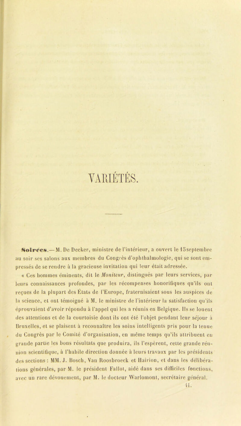 VARIÉTÉS. Soirées.— M. De Decker, ministre de l’intérieur, a ouvert le 15seplembre au soir ses salons aux membres du Congrès d’opblbalmologie, qui se sont em- pressés de se rendre à la gracieuse invitation qui leur était adressée. « Ces hommes éminents, dit le Moniteur, distingués par leurs services, par leurs connaissances profondes, par les récompenses honorifiques qu’ils ont reçues de la plupart des États de l’Europe, fraternisaient sous les auspices de la science, et ont témoigné à M. le ministre de l’intérieur la satisfaction qu’ils éprouvaient d’avoir répondu à l’appel qui les a réunis en Belgique. Ils se louent des attentions et de la courtoisie dont ils ont été l’objet pendant leur séjour à Bruxelles, et se plaisent à reconnaître les soins intelligents pris pour la tenue du Congrès par le Comité d’organisation, en même temps qu’ils attribuent en grande partie les bons résultats que produira, ils l’espèrent, celle grande réu- nion scientifique, à l’habile direction donnée à leurs travaux par les présidents des sections : MM. J. Bosch, Van Boosbroeck et Hairion, et dans les délibéra- tions générales, par M. le président FaIlot, aidé dans ses difficiles fonctions, avec un rare dévouement, par M. le docteur Warlomonl, secrétaire général. il.
