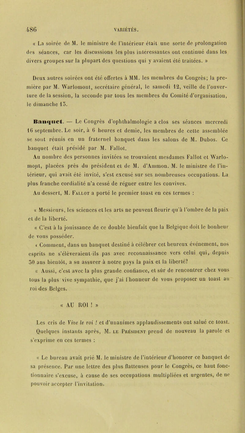 « La soirée de M. le ministre de l’intérieur était une sorte de prolongation des séances, car les discussions les plus intéressantes ont continué dans les divers groupes sur la plupart des questions qui y avaient été traitées. » Deux autres soirées ont été offertes à MM. les membres du Congrès; la pre- mière par M. Warlomonl, secrétaire général, le samedi 12, veille de l’ouver- ture de la session, la seconde par tous les membres du Comité d’organisation, le dimanche 15. Banquet. — Le Congrès d’opluhalmologie a clos ses séances mercredi 16 septembre. Le soir, à 6 heures et demie, les membres de cette assemblée se sont réunis en un fraternel banquet dans les salons de M. Dubos. Ce banquet était présidé par M. Fallol. Au nombre des personnes invitées se trouvaient mesdames Fallot et Warlo- mont, placées près du président et de M. d’Ammon. M. le ministre de l’in- térieur, qui avait été invité, s’est excusé sur ses nombreuses occupations. La plus franche cordialité n’a cessé de régner entre les convives. Au dessert, M. Fallût a porté le premier toast en ces termes : « Messieurs, les sciences et les arts ne peuvent fleurir qu'à l’ombre de la paix et de la liberté. « C’est à la jouissance de ce double bienfait que la Belgique doit le bonheur de vous posséder. « Comment, dans un banquet destiné à célébrer cet heureux événement, nos esprits ne s’élèveraient-ils pas avec reconnaissance vers celui qui, depuis 50 aus bientôt, a su assurer à notre pays la paix et la liberté? « Aussi, c’est avec la plus grande confiance, et sûr de rencontrer chez vous tous la plus vive sympathie, que j’ai l'honneur de vous proposer un toast au roi Mes Belges. « AU BOl ! » Les cris de Vive le roi ! et d’unanimes applaudissements ont salué ce toast. Quelques instants après, M. le Président prend de nouveau la parole et s’exprime en ces termes : « Le bureau avait prié M. le ministre de l’intérieur d’honorer ce banquet de sa présence. Par une lettre des plus flatteuses pour le Congrès, ce haut fonc- tionnaire s’excuse, à cause de ses occupations multipliées et urgentes, de ne pouvoir accepter l’invitation.