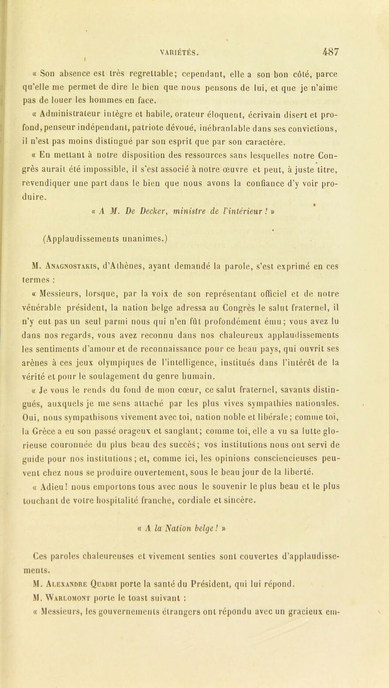 « Son absence est très regrettable; cependant, elle a son bon côté, parce qu’elle me permet de dire le bien que nous pensons de lui, et que je n’aime pas de louer les hommes en face. « Administrateur intègre et habile, orateur éloquent, écrivain disert et pro- fond, penseur indépendant, patriote dévoué, inébranlable dans ses convictions, il n’est pas moins distingué par son esprit que par son caractère. « En mettant à notre disposition des ressources sans lesquelles notre Con- grès aurait été impossible, il s’est associé à notre œuvre et peut, à juste titre, revendiquer une part dans le bien que nous avons la confiance d’y voir pro- duire. « A M. De Decker, ministre de l'intérieur ! » (Applaudissements unanimes.) M. Anagnostakis, d’Athènes, ayant demandé la parole, s’est exprimé en ces termes : « Messieurs, lorsque, par la voix de son représentant officiel et de notre vénérable président, la nation belge adressa au Congrès le salut fraternel, il n’y eut pas un seul parmi nous qui n’en fût profondément ému; vous avez lu dans nos regards, vous avez reconnu dans nos chaleureux applaudissements les sentiments d’amour et de reconnaissance pour ce beau pays, qui ouvrit ses arènes à ces jeux olympiques de l’intelligence, institués dans l’intérêt de la vérité et pour le soulagement du genre humain. « Je vous le rends du fond de mon cœur, ce salut fraternel, savants distin- gués, auxquels je me sens attaché par les plus vives sympathies nationales. Oui, nous sympathisons vivement avec toi, nation noble et libérale; comme toi, la Grèce a eu son passé orageux et sanglant; comme toi, elle a vu sa lutte glo- rieuse couronnée du plus beau des succès; vos institutions nous ont servi de guide pour nos institutions ; et, comme ici, les opinions consciencieuses peu- vent chez nous se produire ouvertement, sous le beau jour de la liberté. « Adieu! nous emportons tous avec nous le souvenir le plus beau et le plus touchant de votre hospitalité franche, cordiale et sincère. « A la Nation belge ! » Ces paroles chaleureuses et vivement senties sont couvertes d’applaudisse- ments. M. Alexandre Quadri porte la santé du Président, qui lui répond. M. Waulomont porte le toast suivant : « Messieurs, les gouvernements étrangers ont répondu avec un gracieux em-