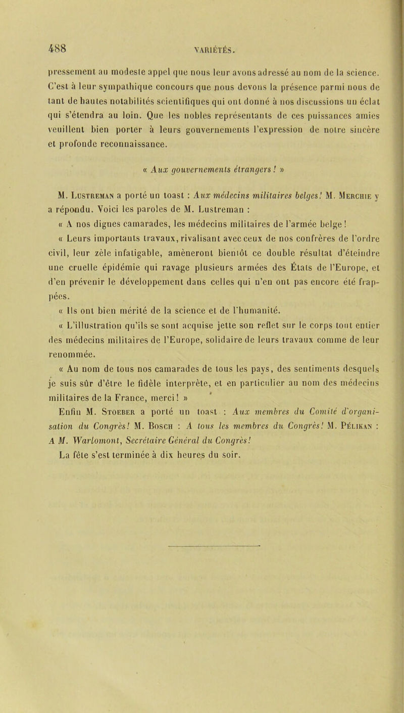 presseinent an modesle appel que nous leur avons adressé au nom de la science. C’esL à leur sympathique concours que nous devons la présence parmi nous de tant de hautes notabilités scientifiques qui ont donné à nos discussions un éclat qui s’étendra au loin. Que les nobles représentants de ces puissances amies veuillent bien porter à leurs gouvernements l’expression de noire sincère et profonde reconnaissance. « Aux gouvernements étrangers! » M. Lustreman a porté un toast : Aux médecins militaires belges! M. Merchie y a répondu. Voici les paroles de M. Lustreman : « A nos dignes camarades, les médecins militaires de l’armée belge! « Leurs importants travaux, rivalisant avec ceux de nos confrères de l’ordre civil, leur zèle infatigable, amèneront bientôt ce double résultat d’éteindre une cruelle épidémie qui ravage plusieurs armées des Étals de l’Europe, et d’en prévenir le développement dans celles qui n’en ont pas encore été frap- pées. « Ils ont bien mérité de la science et de l'humanité. « L’illustration qu’ils se sonl acquise jette son rellet sur le corps tout entier des médecins militaires de l’Europe, solidaire de leurs travaux comme de leur renommée. « Au nom de tous nos camarades de tous les pays, des sentiments desquels je suis sûr d’être le fidèle interprète, et en particulier au nom des médecins militaires de la France, merci! » Enfin M. Stoeber a porté un toast : Aux membres du Comité d'organi- sation du Congrès! M. Bosch : A tous les membres du Congrès! M. Pélikan : A M. Warlomont, Secrétaire Général du Congrès! La fêle s’est terminée à dix heures du soir.
