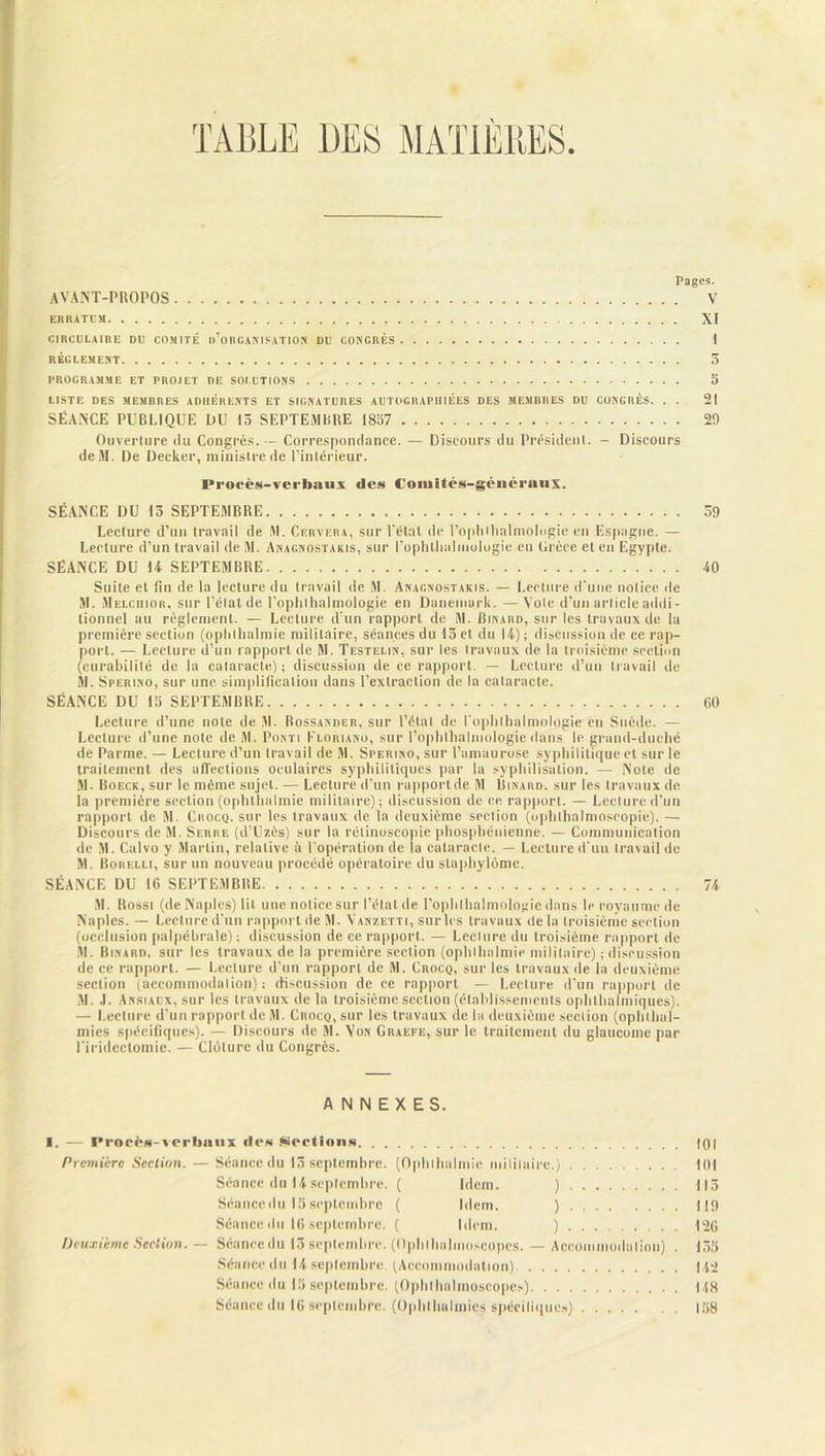 TABLE 1)ES MATIÈRES Pages. AVANT-PROPOS V ERRATUM XI CIRCULAIRE DU COMITÉ o’oRCANISATION DU CONGRÈS I RÈGLEMENT 5 PROGRAMME ET PROJET DE SOLUTIONS 5 LISTE DES MEMO R ES ADHÉRENTS ET SIGNATURES AUTOGRAMMES DES MEMBRES DU CONGRÈS. . . 21 SÉANCE PUBLIQUE OU 15 SEPTEMBRE 1857 29 Ouverture ilu Congrès. — Correspondance. — Discours du Président. - Discours deiM. De Decker, ministre de l’intérieur. Procès-verbaux îles Comités-généraux. SÉANCE DU 15 SEPTEMBRE 59 Lecture d’un travail de M. Cervera, sur Tétai de l’oplillialniologie en Espagne. — Lecture d’un travail de M. Anagnostakis, sur Tophthalmologie.en Grèce et en Egypte. SÉANCE DU 14 SEPTEMBRE 40 Suite et fin de la lecture du travail de M. Anagnostakis. — Lecture d’une notice de M. Melciiior. sur l’état de Tophthalmologie en Danemark. —Vole d’un article addi- tionnel au règlement. — Lecture d’un rapport de M. Binard, sur les travaux de lu première section (oplilbalmie militaire, séances du 15 et du 14) ; discussion de ce rap- port. — Lecture d’un rapport de M. Testelin, sur les travaux de la troisième section (curabilité de la cataracte) ; discussion de ce rapport. — Lecture d’un travail de M. Sperino, sur une simplification dans l’extraction de la cataracte. SÉANCE DU 15 SEPTEMBRE 60 Lecture d’une note de M. Rossander, sur l’étal de Topblbulmologie en Suède. — Lecture d’une note de M. Ponti Floriano, sur Tophthalmologie dans le grand-duché de Parme. — Lecture d’un travail de M. Sperino, sur l’amaurose syphilitique et sur le traitement des Directions oculaires syphilitiques par la syphilisation. —• Note de M. Boeck, sur le même sujet. — Lecture d’un rapport de M Binard, sur les travaux de la première section (ophthalmie militaire); discussion de ce rapport. — Lecture d’un rapport de M. Crocq, sur les travaux de la deuxième section (ophthalmoseopie). — Discours de M. Serre (d’Uzès) sur la rélinuscopie phosphénienne. — Communication de M. Calvo y Martin, relative à l'opération de la cataracte. — Lecture d'un travail de M. Borelli, sur un nouveau procédé opératoire du slaphylôme. SÉANCE DU 16 SEPTEMBRE 74 M. Rossi (de Naples) lit une notice sur l’état de Tophthalmologie dans le royaume de Naples. — Lecture d’un rapport de M. Vanzetti, sur les travaux delà troisième section (occlusion palpébrale) ; discussion de ce rapport. — Lecture du troisième rapport de M. Binard, sur les travaux de la première section (ophthalmie militaire) ; discussion de ce rapport. — Lecture d’un rapport de M. Crocq, sur les travaux de la deuxième section (accommodation); discussion de ce rapport — Lecture d’un rapport de M. .1. Ansiaux, sur les travaux de la troisième section (établissements ophlhaliniques). — Lecture d’un rapport de M. Crocq, sur les travaux de la deuxième section (ophthal- mies spécifiques). — Discours de M. Von Graefe, sur 1e traitement du glaucome par l'iridectomie. — Clôture du Congrès. ANNEXES. I. — Procès-verbaux do» Sections 101 Première Section. — Séance du 15 septembre. (Ophthalmie militaire.) 101 Séance du 14 septembre. ( Idem. ) 115 Séancedu 15septembre ( Idem. ) 119 Séance du 16 septembre. ( Idem. ) 126 Deuxième Section. — Séancedu 15 septembre. (Oplilhalmoscopes. — Accommodation) . 155 Séancedu 14septembre (Accommodation) 142 Séancedu 15 septembre. (Oplilhalmoscopes) 148 Séancedu 16 septembre. (Ophthnlmies spécifiques) 158