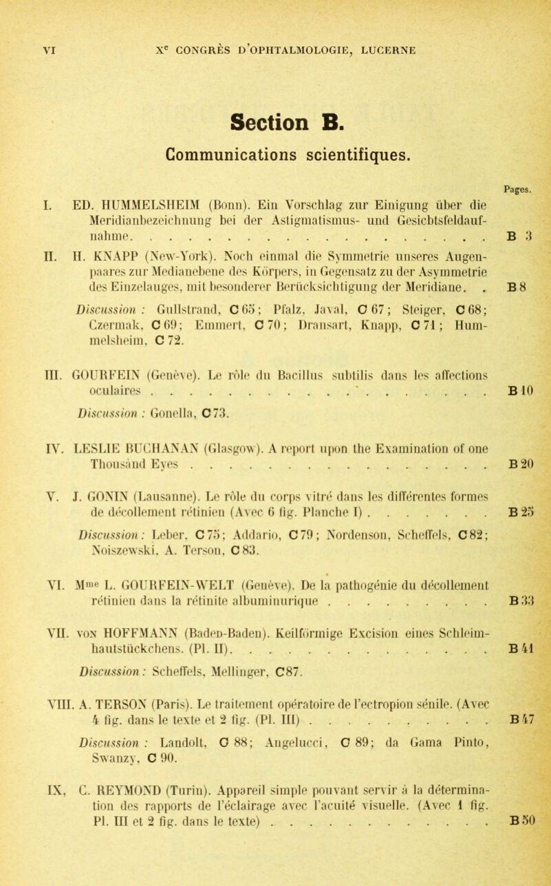 Section B. Communications scientifiques. Pages. I. ED. HUMMELSHEIM (Bonn). Ein Vorschlag zur Einigung über die Meridianbezeichnung bei der Astigmatismus- und Gesicbtsfeldauf- nahme B 3 II. H. KNAPP (New-York). Noch einmal die Symmetrie unseres Augen- paares zur Medianebene des Körpers, in Gegensatz zu der Asymmetrie des Einzelauges, mit besonderer Berücksichtigung der Meridiane. . B8 Discussion: Gullstrand, C65; Pfalz, Javal, 0 67; Steiger, C68; Gzermak, C69; Emmert, 0 70; Dransart, Knapp. C 71 ; Hum- melsheim, C 72. III. GOUBFEIN (Genève). Le rôle du Bacillus subtilis dans les affections oculaires BIO Discussion : Gonelia, C73. IV. LESLIE BUCHANAN (Glasgow). A report upon the Examination of one Thousand Eyes B 20 V. J. GONIN (Lausanne). Le rôle du corps vitré dans les différentes formes de décollement rétinien (Avec 6 fig. Planche I) B 25 Discussion : Leber. C75; Addario, C79; Nordenson, Scheffels, C82; Noiszewski, A. Terson, C83. VI. Mme L. GOURFEIN-WELT (Genève). De la pathogénie du décollement rétinien dans la rétinite albuminurique B 33 VII. von HOFFMANN (BadeD-Baden). Keilförmige Excision eines Schleim- hautstückchens. (PL II) B 41 Discussion: Scheffels, Mellinger. C87. VIII. A. TERSON (Paris). Le traitement opératoire de l’ectropion sénile. (Avec 4 fig. dans le texte et 2 fig. (PI. III) B 47 Discussion : Landolt, O 88; Angelucci, C 89; da Gama Pinto, Swanzy, C 90. IX, C. REYMOND (Turin). Appareil simple pouvant servir à la détermina- tion des rapports de l’éclairage avec l’acuité visuelle. (Avec 1 fig. PI. III et 2 fig. dans le texte) B 50