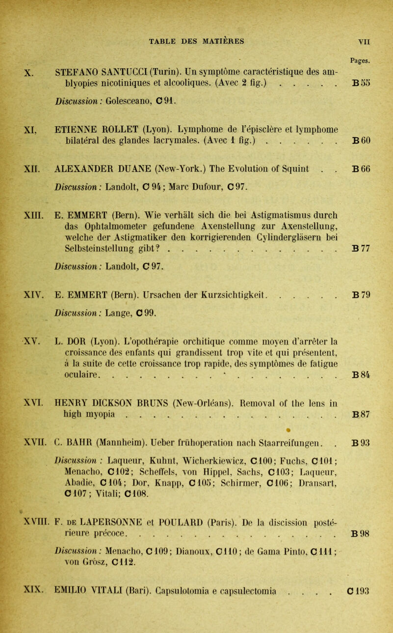 Pages. X. STEFANO SANTUCGI (Turin). Un symptôme caractéristique des am- blyopies nicotiniques et alcooliques. (Avec 2 fig.) B 55 Discussion: Golesceano, C91. XI. ETIENNE ROLLET (Lyon). Lymphome de l’épisclère et lymphome bilatéral des glandes lacrymales. (Avec 1 fig.) B 60 XII. ALEXANDER DUANE (New-York.) The Evolution of Squint . . B 66 Discussion: Landolt, 0 94; Marc Dufour, C97. XIII. E. EMMERT (Rern). Wie verhält sich die bei Astigmatismus durch das Ophtalmometer gefundene Axenstellung zur Axenstellung, welche der Astigmatiker den korrigierenden Gylindergläsern bei Selbsteinstellung gibt? B77 Discussion: LandolG C97. XIY. E. EMMERT (Bern). Ursachen der Kurzsichtigkeit B79 Discussion: Lange, C99. XV. L. DOR (Lyon). L’opothérapie orchitique comme moyen d’arrêter la croissance des enfants qui grandissent trop vite et qui présentent, à la suite de cette croissance trop rapide, des symptômes de fatigue oculaire * B 84 XVI. HENRY DICKSON BRUNS (New-Orléans). Removal of the lens in high myopia B87 XVII. G. BAHR (Mannheim). Ueber frühoperation nach Staarreifungen. . B93 Discussion : Laqueur, Kuhnt, Wicherkiewicz, C100; Fuchs, C101; Menacho, C102; Scheffels, von Hippel, Sachs, C103; Laqueur, Abadie, C104; Dor, Knapp, C105; Schirmer, C106; Dransart, C107 ; Vitali; C108. » XVIII. F. DE LAPERSONNE et POULARD (Paris). De la discission posté- rieure précoce B 98 Discussion : Menacho, C109 ; Dianoux, Cl 10 ; de Gama Pinto, C 111 ; von Grôsz, C112. XIX. EMILIO VITALI (Bari). Gapsulotomia e capsulectomia C193