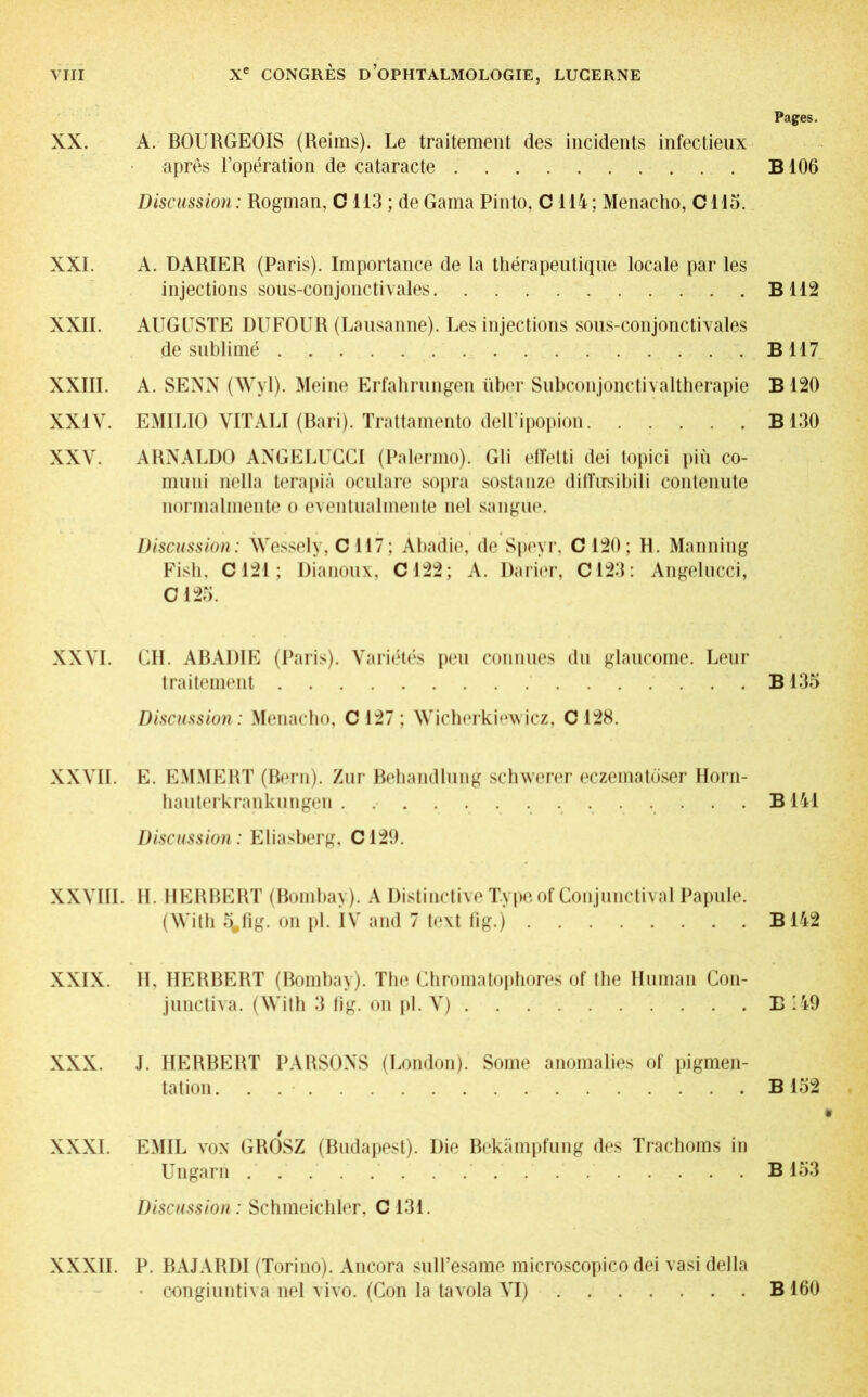 XX. XXI. XXII. XXIII. XXIV. XXV. XXVI. XXVII. XXVIII XXIX. XXX. XXXI. A. BOURGEOIS (Reims). Le traitement des incidents infectieux après l’opération de cataracte Discussion: Rogman, C 113 ; de Gama Pinto, C114; Menacho, Cllo. A. DARIER (Paris). Importance de la thérapeutique locale par les injections sous-conjonctivales AUGUSTE DUFOUR (Lausanne). Les injections sous-conjonctivales de sublimé A. SENN (Wyl). Meine Erfahrungen über Subconjonctivaltherapie EMILIO VITALI (Bari). Trattamento dell’ipopion ARNALDO ANGELUCCI (Palermo). Gli elTetti dei topici più co- muni nella terapià oculare sopra sostanze difîixsihili contenute normalmente o eventualmente nel sa ligue. Discussion: Wessely, C 117; Abadie, de Speyr, C 120; H. Manning Fish, C121 ; Dianoux, C122; A. Darier, C123 : Angelucci, G 125. CH. ABADIE (Paris). Variétés peu connues du glaucome. Leur traitement Discussion: Menacho, C 127 ; Wicherkiewicz, C 128. E. EMMERT (Bern). Zur Behandlung schwerer eczematöser Horn- hauterkrankungen Discussion : Eliasberg, C129. H. HERBERT (Bombay). A Distinctive Type of Conjunctival Papule. (With ê^fig. on pi. IV and 7 text fig.) II, HERBERT (Bombay). The Chromatophores of the Human Con- junctiva. (With 3 fig. on pi. V) J. HERBERT PARSONS (London). Some anomalies of pigmen- tation. . EMIL von GROSZ (Budapest). Die Bekämpfung des Trachoms in Ungarn Discussion: Schmeichler, C131. Pages. B106 B 112 B 117 B 120 B 130 B 135 B 141 B 142 E ’49 B 152 B 153 XXXII. P. BAJARDI (Torino). Ancora sull’esame microscopico dei vasi della • oongiuntiva nel vivo. (Con la ta vola VI) B 160