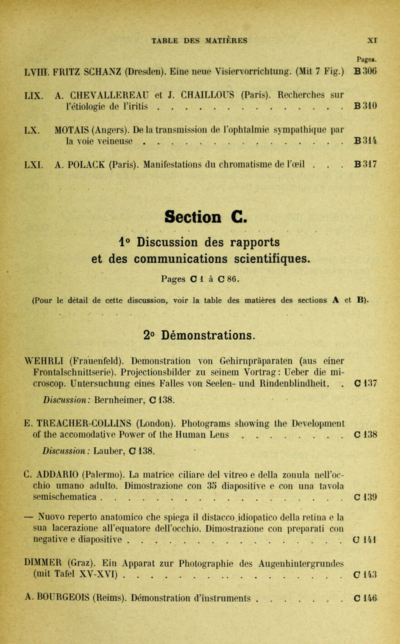 Pages. LVIII. FRITZ SCHANZ (Dresden). Eine neue Visiervorrichtung. (Mit 7 Fig.) B306 LIX. A. CHEYALLEREAU et J. CHAILLOUS (Paris). Recherches sur l’étiologie de l’iritis B310 LX. MOTAIS (Angers). De la transmission de l’ophtalmie sympathique par la voie veineuse B 314 LXI. A. POLACK (Paris). Manifestations du chromatisme de l’œil . . . B 317 Section G. 1° Discussion des rapports et des communications scientifiques. Pages Cl à C 86. (Pour le détail de cette discussion, voir la table des matières des sections A et B). 2° Démonstrations. WEHRLI (Frauenfeld). Demonstration von Gehirnpräparaten (aus einer Frontalschnittserie). Projectionsbilder zu seinem Vortrag: Ueber die mi- croscop. Untersuchung eines Falles von Seelen- und Rindenblindheit. . C 137 Discussion: Bernheimer, C138. E. TREACHER-COLLINS (London). Photograms showing the Development of the accomodative Power of the Human Lens C 138 Discussion: Lauber, C 138. C. ADDARIO (Palermo). La matrice ciliare del vitreo e della zonula nell’oc- chio umano adulto. Dimostrazione con 35 diapositive e con una tavola semischematica C 139 — Nuovo reperto anatomico ehe spiega il distacco.idiopatico della retina e la sua lacerazione alFequatore dell’occhio. Dimostrazione con preparati con negative e diapositive G 141 DIMMER (Graz). Ein Apparat zur Photographie des Augenhintergrundes (mit Tafel XY-XYI) C 143 A. BOURGEOIS (Reims). Démonstration d’instruments C 146