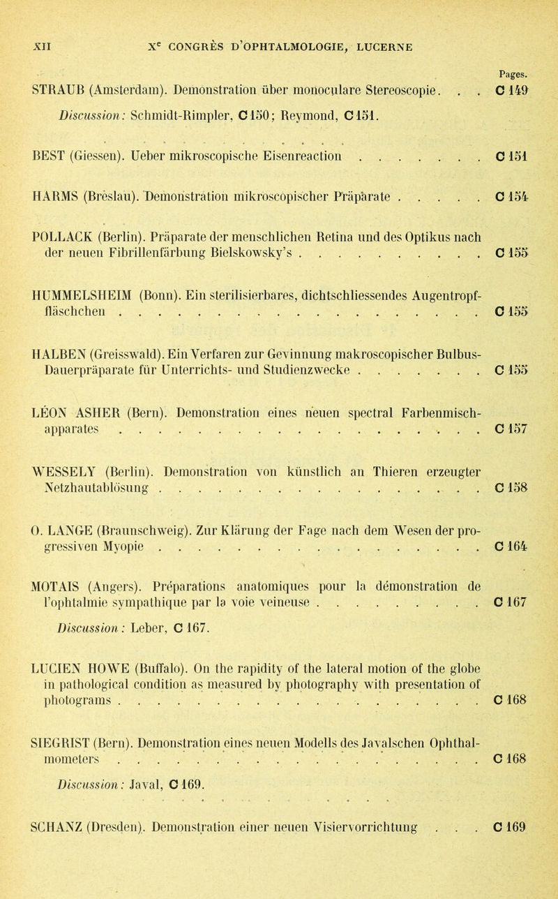 Pages. STRAUB (Amsterdam). Demonstration über monoculare Stereoscopie. . . O 149 Discussion: Schmidt-Rimpler, 0150; Reymond, C151. BEST (Giessen). Ueber mikroscopische Eisenreaction O 151 HARMS (Brèslau). Demonstration mikroscôpischer Präparate C 154 POLLACK (Berlin). Präparate der menschlichen Retina und des Optikus nach der neuen Fibrillenfärbung Bielskowsky’s C 155 HUMMELSHEIM (Bonn). Ein sterilisierbares, dichtschliessendes Augentropf- fläschchen 0155 HALBEN (Greisswald). Ein Yerfaren zur Gevinnung makroscopischer Bulbus- Dauerpräparate für Unterrichts- und Studienzwecke C 155 LÉON ASHER (Bern). Demonstration eines neuen spectral Farbenmisch- apparates . C157 WESSELY (Berlin). Demonstration von künstlich an Thieren erzeugter Netzhautablösung . ... C158 0. LANGE (Braunschweig). Zur Klärung der Fage nach dem Wesen der pro- gressiven Myopie C164 MOT AIS (Angers). Préparations anatomiques pour la démonstration de l’ophtalmie sympathique par la voie veineuse C 167 Discussion : Leber, C 167. LUCIEN HOWE (Buffalo). On the rapidity of the lateral motion of the globe in pathological condition as measured by photography with presentation of photograms C 168 SIEGRIST (Bern). Demonstration eines neuen Modells des Javalschen Ophthal- mometers C168 Discussion: Javal, 0169. SCHANZ (Dresden). Demonstration einer neuen Visiervorrichtung . . . C 169