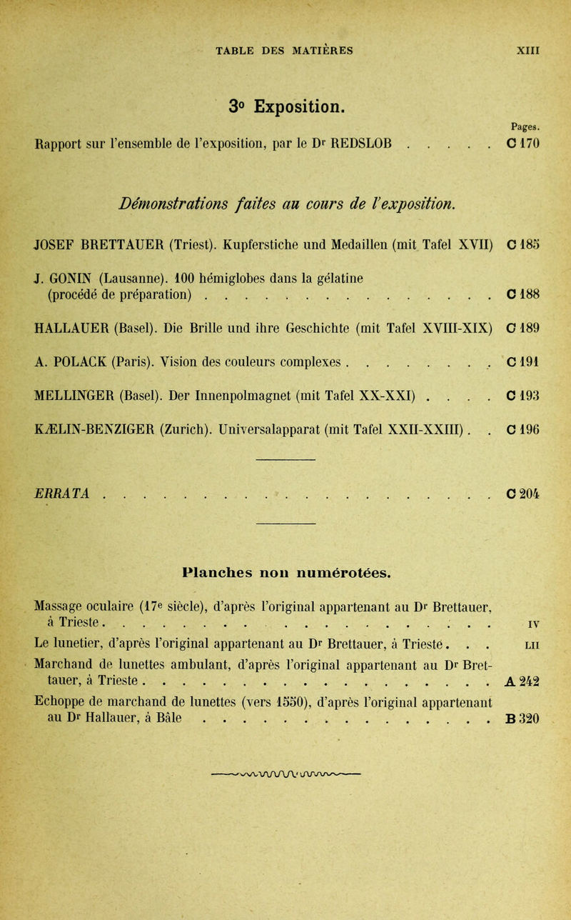 3° Exposition. Pages. Rapport sur l’ensemble de l’exposition, par le Dr REDSLOB C 170 Démonstrations faites au cours de Vexposition. JOSEF BRETTAUER (Triest). Kupferstiche und Medaillen (mit Tafel XVII) C 185 J. GONIN (Lausanne). 100 hémiglobes dans la gélatine (procédé de préparation) C 188 HALLAUER (Basel). Die Brille und ihre Geschichte (mit Tafel XVIII-XIX) C 189 A. POLACK (Paris). Vision des couleurs complexes C 191 MELLINGER (Basel). Der Innenpolmagnet (mit Tafel XX-XXI) . . . . C 193 KÆLIN-BENZIGER (Zurich). Universalapparat (mit Tafel XXII-XXIII). . C 196 ERRATA C 204 Planches non numérotées. Massage oculaire (17e siècle), d’après l’original appartenant au Dr Brettauer, à Trieste iv Le lunetier, d’après l’original appartenant au Dr Brettauer, à Trieste... lu Marchand de lunettes ambulant, d’après l’original appartenant au Dr Bret- tauer, à Trieste A 242 Echoppe de marchand de lunettes (vers 1550), d’après l’original appartenant au Dr Hallauer, à Bâle B 320 'WWWVV