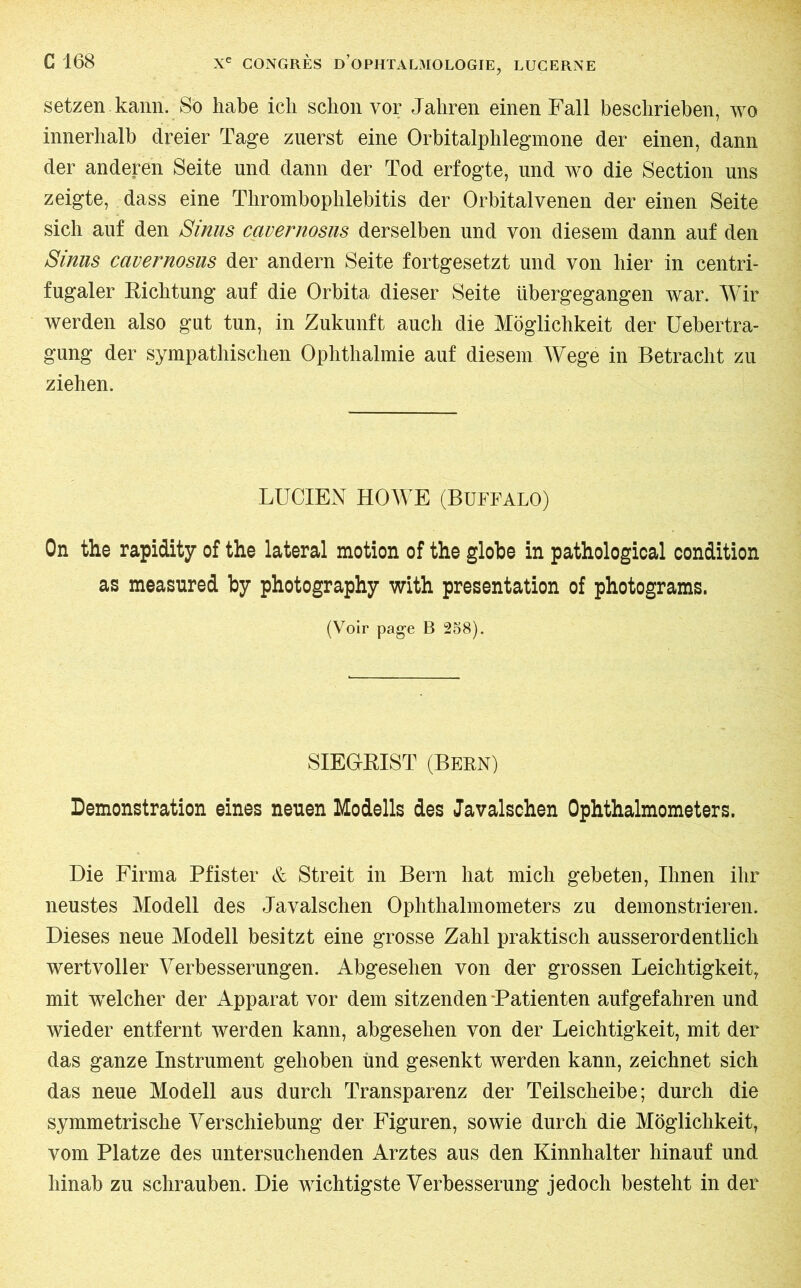 setzen kann. So habe ich schon vor Jahren einen Fall beschrieben, wo innerhalb dreier Tage zuerst eine Orbitalphlegmone der einen, dann der anderen Seite und dann der Tod erfogte, und wo die Section uns zeigte, dass eine Thrombophlebitis der Orbitalvenen der einen Seite sich auf den Sinus cavernosus derselben und von diesem dann auf den Sinus cavernosus der andern Seite fortgesetzt und von hier in centri- fugaler Richtung auf die Orbita dieser Seite übergegangen war. Wir werden also gut tun, in Zukunft auch die Möglichkeit der Uebertra- gung der sympathischen Ophthalmie auf diesem Wege in Betracht zu ziehen. LUCIEN HOWE (Buffalo) On the rapidity of the lateral motion of the globe in pathological condition as measured by photography with presentation of photograms. (Voir page B 258). SIEGrRIST (Bern) Demonstration eines neuen Modells des Javalschen Ophthalmometers. Die Firma Pfister & Streit in Bern hat mich gebeten, Ihnen ihr neustes Modell des Javalschen Ophthalmometers zu demonstrieren. Dieses neue Modell besitzt eine grosse Zahl praktisch ausserordentlich wertvoller Verbesserungen. Abgesehen von der grossen Leichtigkeit, mit welcher der Apparat vor dem sitzenden‘Patienten aufgefahren und wieder entfernt werden kann, abgesehen von der Leichtigkeit, mit der das ganze Instrument gehoben und gesenkt werden kann, zeichnet sich das neue Modell aus durch Transparenz der Teilscheibe; durch die symmetrische Verschiebung der Figuren, sowie durch die Möglichkeit, vom Platze des untersuchenden Arztes aus den Kinnhalter hinauf und hinab zu schrauben. Die wichtigste Verbesserung jedoch besteht in der
