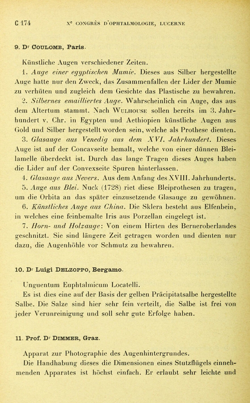 9. Dr Coulomb, Paris. Künstliche Augen verschiedener Zeiten. 1. Auge einer egyptischen Mumie. Dieses aus Silber hergestellte Auge halte nur den Zweck, das Zusammenfällen der Lider der Mumie zu verhüten und zugleich dem Gesichte das Plastische zu bewahren. 2. Silbernes emailliertes Auge. Wahrscheinlich ein Auge, das aus dem Altertum stammt. Nach Wulhouse sollen bereits im 3. Jahr- hundert v. Ghr. in Egypten und Aethiopien künstliche Augen aus Gold und Silber hergestellt worden sein, welche als Prothese dienten. 3. Glasauge aus Venedig aus dem XVI. Jahrhundert. Dieses Auge ist auf der Concavseite bemalt, welche von einer dünnen Blei- lamelle überdeckt ist. Durch das lange Tragen dieses Auges haben die Lider auf der Gonvexseite Spuren hinterlassen. 4. Glasauge aus Nevers. Aus dem Anfang des XVIII. Jahrhunderts. 5. Auge aus Blei. Nuck (1728) riet diese Bleiprothesen zu tragen, um die Orbita an das später einzusetzende Glasauge zu gewöhnen. 6. Künstliches Auge aus China. Die Sklera besteht aus Elfenbeiny in welches eine feinbemalte Iris aus Porzellan eingelegt ist. 7. Horn- und Holzauge: Von einem Hirten des Berneroberlandes geschnitzt. Sie sind längere Zeit getragen worden und dienten nur dazu, die Augenhöhle vor Schmutz zu bewahren. 10. Dr Luigi Delzoppo, Bergamo. Unguentum Euphtalmicum Locatelli. Es ist dies eine auf der Basis der gelben Präcipitatsalbe hergestellte Salbe. Die Salze sind hier sehr fein verteilt^ die Salbe ist frei von jeder Verunreinigung und soll sehr gute Erfolge haben. 11. Prof. D' Dimmer, Graz. Apparat zur Photographie des Augenhintergrundes. Die Handhabung dieses die Dimensionen eines Stutzflügels einneh- menden Apparates ist höchst einfach. Er erlaubt sehr leichte und