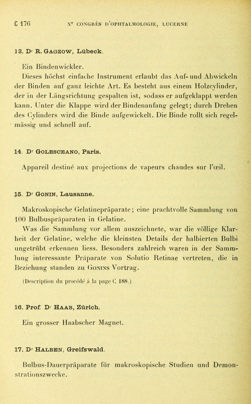 13. Dr R. Gagzow, Lübeck. Ein Bindenwickler. Dieses höchst einfache Instrument erlaubt das Auf- und Abwickeln der Binden auf ganz leichte Art. Es besteht aus einem Holzcylinder, der in der Längsrichtung gespalten ist, sodass er aufgeklappt werden kann. Unter die Klappe wird der Bindenanfang gelegt; durch Drehen des Cylinders wird die Binde aufgewickelt. Die Binde rollt sich regel- mässig und schnell auf. 14. Dr Golesceano, Paris. Appareil destiné aux projections de vapeurs chaudes sur l'œil. 15. Dr Gonin, Lausanne. Makroskopische Gelatinepräparate; eine prachtvolle Sammlung von 100 Bulbuspräparaten in Gelatine. Was die Sammlung vor allem auszeichnete, war die völlige Klar- heit der Gelatine, welche die kleinsten Details der halbierten Bulbi ungetrübt erkennen liess. Besonders zahlreich waren in der Samm- lung interessante Präparate von Solutio Retinae vertreten, die in Beziehung standen zu Gonins Vortrag. (Description du procédé à la page C 188.) 16. Prof. Dl Haab, Zürich. Ein grosser Haabscher Magnet. 17. Dr Halben, Greifswald. Bulbus-Dauerpräparate für makroskopische Studien und Demon- strationszwecke.