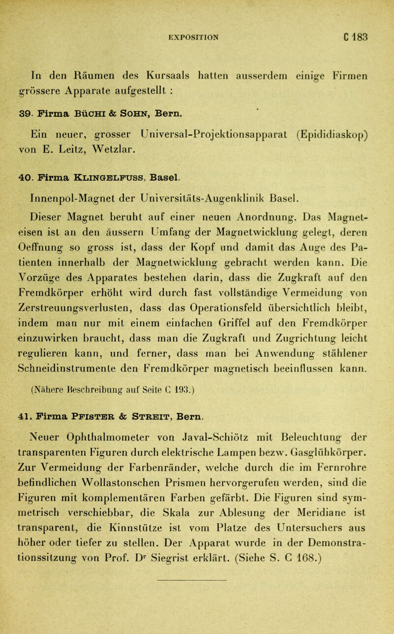 In den Räumen des Kursaals hatten ausserdem einige Firmen grössere Apparate aufgestellt : 39. Firma Büchi & Sohn, Bern. Ein neuer, grosser Universal-Projektionsapparat (Epididiaskop) von E. Leitz, Wetzlar. 40. Firma Klingelfuss, Basel. Innenpol-Magnet der Universitäts-Augenklinik Basel. Dieser Magnet beruht auf einer neuen Anordnung. Das Magnet- eisen ist an den äussern Umfang der Magnetwicklung gelegt, deren Oeffnung so gross ist, dass der Kopf und damit das Auge des Pa- tienten innerhalb der Magnetwicklung gebracht werden kann. Die Vorzüge des Apparates bestehen darin, dass die Zugkraft auf den Fremdkörper erhöht wird durch fast vollständige Vermeidung von Zerstreuungsverlusten, dass das Operationsfeld übersichtlich bleibt, indem man nur mit einem einfachen Griffel auf den Fremdkörper einzuwirken braucht, dass man die Zugkraft und Zugrichtung leicht regulieren kann, und ferner, dass man bei Anwendung stählener Schneidinstrumente den Fremdkörper magnetisch beeinflussen kann. (Nähere Beschreibung auf Seite C 193.) 41. Firma Pfister & Streit, Bern. Neuer Ophthalmometer von Javal-Schiötz mit Beleuchtung der transparenten Figuren durch elektrische Lampen bezw. Gasglühkörper. Zur Vermeidung der Farbenränder, welche durch die im Fernrohre befindlichen Wollastonschen Prismen hervorgerufen werden, sind die Figuren mit komplementären Farben gefärbt. Die Figuren sind sym- metrisch verschiebbar, die Skala zur Ablesung der Meridiane ist transparent, die Kinnstütze ist vom Platze des Untersuchers aus höher oder tiefer zu stellen. Der Apparat wurde in der Demonstra- tionssitzung von Prof. Dr Siegrist erklärt. (Siehe S. G 168.)