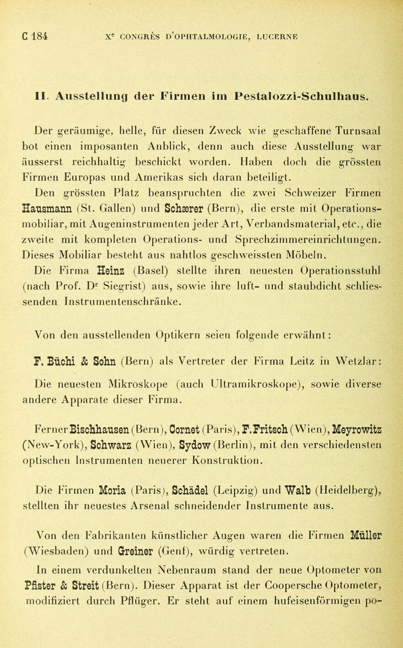 II. Ausstellung der Firmen im Pestalozzi-Schulhaus. Der geräumige, helle, für diesen Zweck wie geschaffene Turnsaal bot einen imposanten Anblick, denn auch diese Ausstellung war äusserst reichhaltig beschickt worden. Haben doch die grössten Firmen Europas und Amerikas sich daran beteiligt. Den grössten Platz beanspruchten die zwei Schweizer Firmen Hausmann (St. Gallen) und Schærer (Bern), die erste mit Operations- mobiliar, mit Augeninstrumenten jeder Art, Verbandsmaterial, etc., die zweite mit kompleten Operations- und Sprechzimmereinrichtungen. Dieses Mobiliar besteht aus nahtlos geschweissten Möbeln. Die Firma Heinz (Basel) stellte ihren neuesten Operationsstuhl (nach Prof. Dr Siegrist) aus, sowie ihre luft- und staubdicht schlies- senden Instrumentenschränke. Von den ausstellenden Optikern seien folgende erwähnt: F. Büchi & Sohn (Bern) als Vertreter der Firma Leitz in Wetzlar: Die neuesten Mikroskope (auch Ultramikroskope), sowie diverse andere Apparate dieser Firma. Ferner Bischhausen (Bern), Cornet (Paris), F.Fritsch (Wien), Meyrowitz (New-York), Schwarz (Wien), Sydow (Berlin), mit den verschiedensten optischen Instrumenten neuerer Konstruktion. Die Firmen Moria (Paris), Schädel (Leipzig) und Walb (Heidelberg), stellten ihr neuestes Arsenal schneidender Instrumente aus. Von den Fabrikanten künstlicher Augen waren die Firmen Müller (Wiesbaden) und Greiner (Genf), würdig vertreten. In einem verdunkelten Nebenraum stand der neue Optometer von Pfister & Streit (Bern). Dieser Apparat ist der Coopersche Optometer, modifiziert durch Pflüger. Er steht auf einem hufeisenförmigen po-