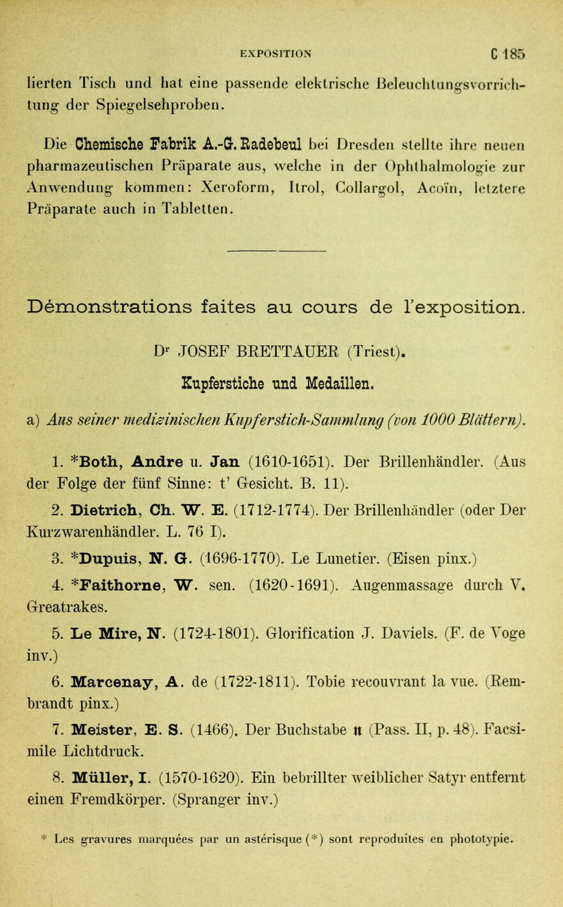 lierten Tisch und hat eine passende elektrische ßeleuchtungsvorrich- tung der Spiegelsehproben. Die Chemische Fabrik A.-G. Radebeul bei Dresden stellte ihre neuen pharmazeutischen Präparate aus, welche in der Ophthalmologie zur Anwendung kommen: Xeroform, Itrol, Gollargol, Aco'in, letztere Präparate auch in Tabletten. Démonstrations faites au cours de l’exposition. D* JOSEF BRETTAUER (Triest). Kupferstiche und Medaillen. a) Aus seiner medizinischen Kupfer stich-Sammlung (von 1000 Blättern). 1. *Both, Andre u. Jan (1610-1651). Der Brillenhändler. (Aus der Folge der fünf Sinne: t’ Gesicht. B. 11). 2. Dietrich, Ch. W. E. (1712-1774). Der Brillenliändler (oder Der Kurz Warenhändler. L. 76 I). 3. *Dupuis, N. G. (1696-1770). Le Lunetier. (Eisen pinx.) 4. *Faithorne, W. sen. (1620-1691). Augenmassage durch V. Greatrakes. 5. Le Mire, N. (1724-1801). Glorification J. Daviels. (F. de Yoge inv.) 6. Marcenay, A. de (1722-1811). Tobie recouvrant la vue. (Rem- brandt pinx.) 7. Meister, E. S. (1466). Der Buchstabe it (Pass. II, p. 48). Facsi- mile Lichtdruck. 8. Müller, I. (1570-1620). Ein bebrillter weiblicher Satyr entfernt einen Fremdkörper. (Spranger inv.) * Les gravures marquées par un astérisque (*) sont reproduites en phototypie.