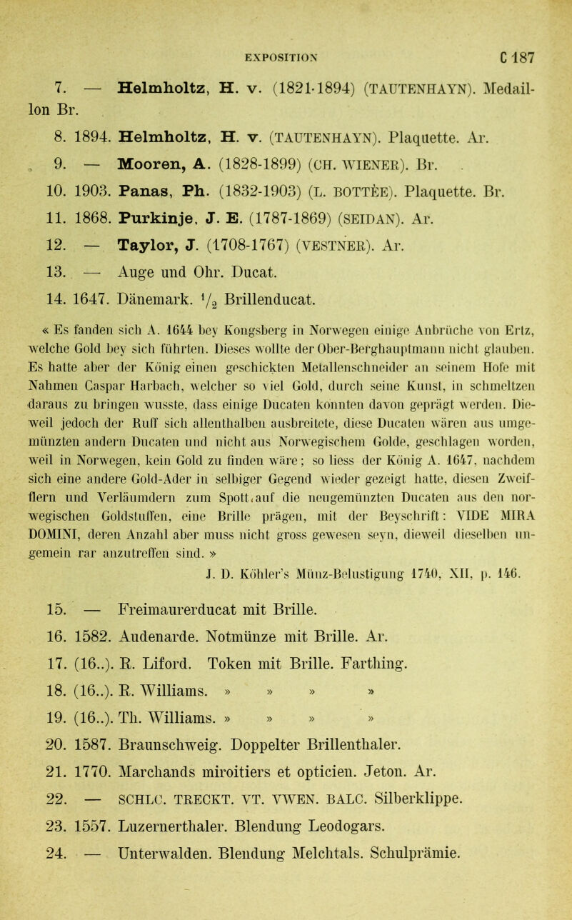 7. — Helmholtz, H. v. (1821-1894) (TAUTENHAYN). Medail- lon Br. 8. 1894. Helmholtz, H. v. (TAUTENHAYN). Plaquette. Ar. . 9. — Mooren, A. (1828-1899) (CH. WIENER). Br. 10. 1903. Panas, Ph. (1832-1903) (L. BOTTÉE). Plaquette. Br. 11. 1868. Purkinje, J. E. (1787-1869) (SEIDAN). Ar. 12. — Taylor, J. (1708-1767) (VESTNER). Ar. 13. — Auge und Ohr. Ducat. 14. 1647. Dänemark. l/2 Brillenducat. « Es fanden sich A. 1644 bey Kongsberg in Norwegen einige Anbrüche von Ertz, welche Gold bey sich führten. Dieses wollte der Ober-Berghauptmann nicht glauben. Es hatte aber der König einen geschickten Metallenschneider an seinem Hofe mit Nahmen Caspar Harbach, welcher so viel Gold, durch seine Kunst, in schmeltzen daraus zu bringen wusste, dass einige Ducaten konnten davon geprägt werden. Die- weil jedoch der Ruff sich allenthalben ausbreitete, diese Ducaten wären aus umge- münzten andern Ducaten und nicht aus Norwegischem Golde, geschlagen worden, weil in Norwegen, kein Gold zu finden wäre ; so liess der König A. 1647, nachdem sich eine andere Gold-Ader in selbiger Gegend wieder gezeigt hatte, diesen Zweif- flern und Verläumdern zum Spott* auf die neu gemünzten Ducaten aus den nor- wegischen Goldstuffen, eine Brille prägen, mit der Beyschrift : VIDE MIRA DOMINI, deren Anzahl aber muss nicht gross gewesen seyn, dieweil dieselben un- gemein rar anzutreffen sind. » J. D. Köhler’s Münz-Belustigung 1740, XII, p. 146. 15. — Freimaurerducat mit Brille. 16. 1582. Audenarde. Notmünze mit Brille. Ar. 17. (16..). R. Liford. Token mit Brille. Farthing. 18. (16..). R. Williams. » » » » 19. (16..). Th. Williams. » 20. 1587. Braunschweig. Doppelter Brillenthaler. 21. 1770. Marchands miroitiers et opticien. Jeton. Ar. 22. — SCHLC. TRECKT. YT. Y wen. BALC. Silberklippe. 23. 1557. Luzernerthaler. Blendung Leodogars. 24. — Unterwalden. Blendung Melchtals. Schulprämie.