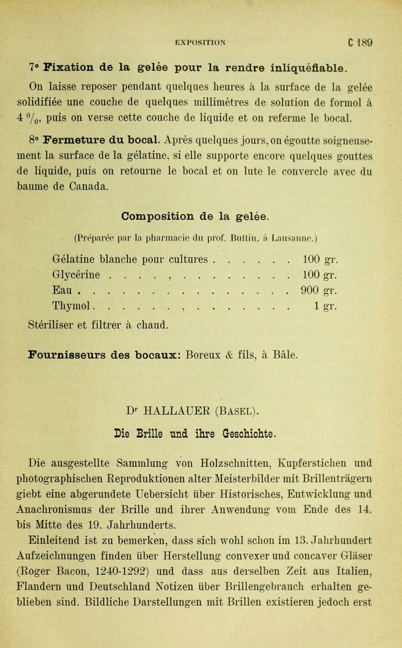 7° Fixation de la gelée pour la rendre inliquéfiable. On laisse reposer pendant quelques heures à la surface de la gelée solidifiée une couche de quelques millimètres de solution de formol à 4 %? Puis on verse cette couche de liquide et on referme le bocal. 8° Fermeture du bocal. Après quelques jours, on égoutte soigneuse- ment la surface de la gélatine, si elle supporte encore quelques gouttes de liquide, puis on retourne le bocal et on lute le convercle avec du baume de Canada. Composition de la gelée. (Préparée par la pharmacie du prof. But tin, à Lausanne.) Gélatine blanche pour cultures 100 gr. Glycérine . . . . , 100 gr. Eau 900 gr. Thymol , . 1 gr. Stériliser et filtrer à chaud. Fournisseurs des bocaux: Boreux & fils, à Bâle. Dr HALLAUER (BASEL). Die Brille und ihre Geschichte. Die ausgestellte Sammlung von Holzschnitten, Kupferstichen und photographischen Reproduktionen alter Meisterbilder mit Brillenträgern giebt eine abgerundete Uebersicht über Historisches, Entwicklung und Anachronismus der Brille und ihrer Anwendung vom Ende des 14. bis Mitte des 19. Jahrhunderts. Einleitend ist zu bemerken, dass sich wohl schon im 13. Jahrhundert Aufzeichnungen finden über Herstellung convexer und concaver Gläser (Roger Bacon, 1240-1292) und dass aus derselben Zeit aus Italien, Flandern und Deutschland Notizen über Brillengebrauch erhalten ge- blieben sind. Bildliche Darstellungen mit Brillen existieren jedoch erst