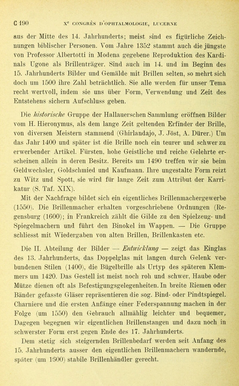 aus der Mitte des 14. Jahrhunderts; meist sind es figürliche Zeich- nungen biblischer Personen. Vom Jahre 1352 stammt auch die jüngste von Professor Albertotti in Modena gegebene Reproduktion des Kardi- nals Ugone als Brillenträger. Sind auch im 14. und im Beginn des 15. Jahrhunderts Bilder und Gemälde mit Brillen selten, so mehrt sich doch um 1500 ihre Zahl beträchtlich. Sie alle werden für unser Tema recht wertvoll, indem sie uns über Form, Verwendung und Zeit des Entstehens sichern Aufschluss geben. Die historische Gruppe der Hallauerschen Sammlung eröffnen Bilder vom H. Hieronymus, als dem lange Zeit geltenden Erfinder der Brille, von diversen Meistern stammend (Ghirlandajo, J. Jöst, A. Dürer.) Um das Jahr 1400 und später ist die Brille noch ein teurer und schwer zu erwerbender Artikel. Fürsten, hohe Geistliche und reiche Gelehrte er- scheinen allein in deren Besitz. Bereits um 1490 treffen wir sie beim Geldwechsler, Goldschmied und Kaufmann. Ihre ungestalte Form reizt zu Witz und Spott, sie wird für lange Zeit zum Attribut der Karri- katur (S. Taf. XIX). Mit der Nachfrage bildet sich ein eigentliches Brillenmachergewerbe (1550). Die Brillenmacher erhalten vorgeschriebene Ordnungen (Re- gensburg (1600); in Frankreich zählt die Gilde zu den Spielzeug- und Spiegelmachern und führt den Binokel im Wappen. — Die Gruppe schliesst mit Wiedergaben von alten Brillen, Brillenkasten etc. Die II. Abteilung der Bilder — Entwicklung — zeigt das Einglas des 13. Jahrhunderts, das Doppelglas mit langen durch Gelenk ver- bundenen Stilen (1400), die Bügelbrille als Urtyp des späteren Klem- mers um 1420. Das Gestell ist meist noch roh und schwer, Haube oder Mütze dienen oft als Befestigungsgelegenheiten. In breite Riemen oder Bänder gefasste Gläser repräsentieren die sog. Bind- oder Pindtspiegel. Charnière und die ersten Anfänge einer Federspannung machen in der Folge (um 1550) den Gebrauch allmählig leichter und bequemer. Dagegen begegnen wir eigentlichen Brillenstangen und dazu noch in schwerster Form erst gegen Ende des 17. Jahrhunderts. Dem stetig sich steigernden Brillenbedarf werden seit Anfang des 15. Jahrhunderts ausser den eigentlichen Brillenmachern wandernde, später (um 1600) stabile Brillenhändler gerecht.