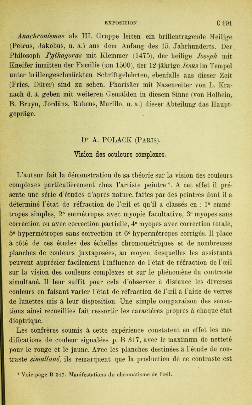 Anachronismus als III. Gruppe leiten ein brillentragende Heilige (Petrus, Jakobus, u. a.) aus dem Anfang des 15. Jahrhunderts. Der Philosoph Pythagoras mit Klemmer (1475), der heilige Joseph mit Kneifer inmitten der Familie (um 1500), der 12-jährige Jesus im Tempel unter brillengeschmückten Schriftgelehrten, ebenfalls aus dieser Zeit (Fries, Dürer) sind zu sehen. Pharisäer mit Nasenreiter von L. Kra- nach d. ä. geben mit weiteren Gemälden in diesem Sinne (von Holbein, B. Bruyn, Jordans, Rubens, Murillo, u. a.) dieser Abteilung das Haupt- gepräge. Dr A. POLACK (PARIS). Vision des couleurs complexes. L’auteur fait la démonstration de sa théorie sur la vision des couleurs complexes particulièrement chez l’artiste peintre 1. A cet effet il pré- sente une série d’études d’après nature, faites par des peintres dont il a déterminé l’état de réfraction de l’œil et qu’il a classés en : 1° emmé- tropes simples, 2° emmétropes avec myopie facultative, 3° myopes sans correction ou avec correction partielle, 4° myopes avec correction totale, 5° hypermétropes sans correction et 6° hypermétropes corrigés. Il place à côté de ces études des échelles chromométriques et de nombreuses planches de couleurs juxtaposées, au moyen desquelles les assistants peuvent apprécier facilement l’influence de l’état de réfraction de l’œil sur la vision des couleurs complexes et sur Je phénomène du contraste simultané. Il leur suffit pour cela d’observer à distance les diverses couleurs en faisant varier l’état de réfraction de l’œil à l’aide de verres de lunettes mis à leur disposition. Une simple comparaison des sensa- tions ainsi recueillies fait ressortir les caractères propres à chaque état dioptrique. Les confrères soumis à cette expérience constatent en effet les mo- difications de couleur signalées p. B 317, avec le maximum de netteté pour le rouge et le jaune. Avec les planches destinées à l’étude du con- traste simultanéils remarquent que la production de ce contraste est 1 Voir page B 317. Manifestations du chromatisme de l’œil.