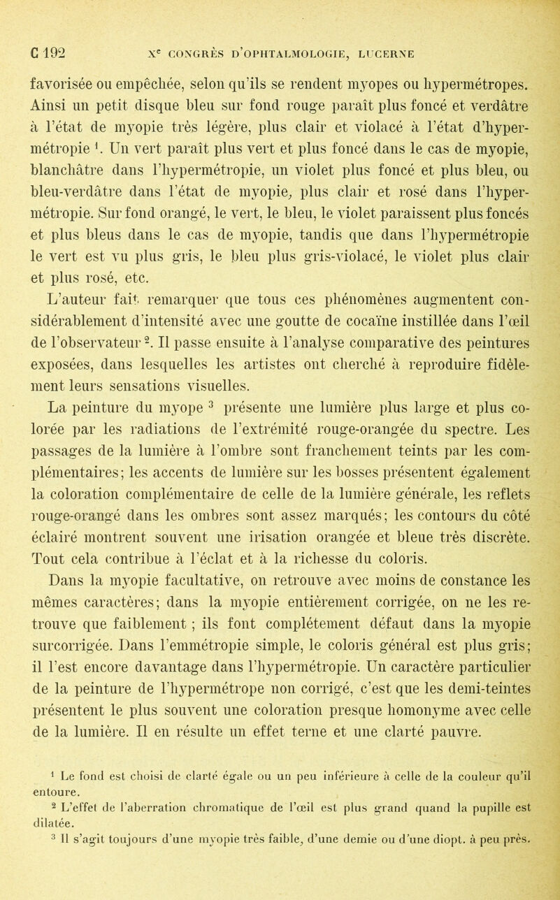 favorisée ou empêchée, selon qu’ils se rendent myopes ou hypermétropes. Ainsi un petit disque bleu sur fond rouge paraît plus foncé et verdâtre à l’état de myopie très légère, plus clair et violacé à l’état d’hyper- métropie h Un vert paraît plus vert et plus foncé dans le cas de myopie, blanchâtre dans l’hypermétropie, un violet plus foncé et plus bleu, ou bleu-verdâtre dans l’état de myopie, plus clair et rosé dans l’hyper- métropie. Sur fond orangé, le vert, le bleu, le violet paraissent plus foncés et plus bleus dans le cas de myopie, tandis que dans l’hypermétropie le vert est vu plus gris, le bleu plus gris-violacé, le violet plus clair et plus rosé, etc. L’auteur fait remarquer que tous ces phénomènes augmentent con- sidérablement d’intensité avec une goutte de cocaïne instillée dans l’œil de l’observateur1 2. Il passe ensuite à l’analyse comparative des peintures exposées, dans lesquelles les artistes ont cherché à reproduire fidèle- ment leurs sensations visuelles. La peinture du myope 3 présente une lumière plus large et plus co- lorée par les radiations de l’extrémité rouge-orangée du spectre. Les passages de la lumière à l’ombre sont franchement teints par les com- plémentaires ; les accents de lumière sur les bosses présentent également la coloration complémentaire de celle de la lumière générale, les reflets rouge-orangé dans les ombres sont assez marqués; les contours du côté éclairé montrent souvent une irisation orangée et bleue très discrète. Tout cela contribue à l’éclat et à la richesse du coloris. Dans la myopie facultative, on retrouve avec moins de constance les mêmes caractères; dans la myopie entièrement corrigée, on ne les re- trouve que faiblement ; ils font complètement défaut dans la myopie surcorrigée. Dans l’emmétropie simple, le coloris général est plus gris; il l’est encore davantage dans l’hypermétropie. Un caractère particulier de la peinture de l’hypermétrope non corrigé, c’est que les demi-teintes présentent le plus souvent une coloration presque homonyme avec celle de la lumière. Il en résulte un effet terne et une clarté pauvre. 1 Le fond est choisi de clarté égale ou un peu inférieure à celle de la couleur qu’il entoure. 2 L’effet de l’aberration chromatique de l’œil est plus grand quand la pupille est dilatée. 3 II s’agit toujours d’une myopie très faible, d’une demie ou d’une diopt. à peu près.