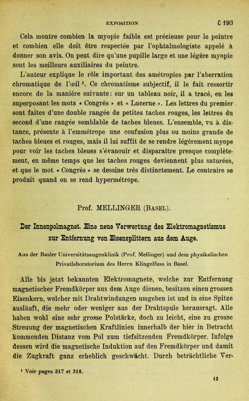 Cela montre combien la myopie faible est précieuse pour le peintre et combien elle doit être respectée par l’ophtalmologiste appelé à donner son avis. On peut dire qu’une pupille large et une légère myopie sont les meilleurs auxiliaires du peintre. L’auteur explique le rôle important des amétropies par l’aberration chromatique de l’œill. Ce chromatisme subjectif, il le fait ressortir encore de la manière suivante: sur un tableau noir, il a tracé, en les superposant les mots « Congrès » et « Lucerne ». Les lettres du premier sont faites d’une double rangée de petites taches rouges, les lettres du second d’une rangée semblable de taches bleues. L’ensemble, vu à dis- tance, présente à l’emmétrope une confusion plus ou moins grande de taches bleues et rouges, mais il lui suffit de se rendre légèrement myope pour voir les taches bleues s’évanouir et disparaître presque complète- ment, en même temps que les taches rouges deviennent plus saturées, et que le mot « Congrès » se dessine très distinctement. Le contraire se produit quand on se rend hypermétrope. Prof. MELLINGrEB, (BASEL). Der Innenpolmagnet. Eine neue Verwertung des Elektromagnetismus zur Entfernung von Eisensplittern aus dem Auge. Aus der Basler Universitätsaugenklinik (Prof. Mellinger) und dem physikalischen Privatlaboratorium des Herrn Klingelfuss in Basel. Alle bis jetzt bekannten Elektromagnete, welche zur Entfernung magnetischer Fremdkörper aus dem Auge dienen, besitzen einengrossen Eisenkern, welcher mit Drahtwindungen umgeben ist und in eine Spitze ausläuft, die mehr oder weniger aus der Drahtspule herausragt. Alle haben wohl eine sehr grosse Polstärke, doch zu leicht, eine zu grosse Streuung der magnetischen Kraftlinien innerhalb der hier in Betracht kommenden Distanz vom Pol zum tiefsitzenden Fremdkörper. Infolge dessen wird die magnetische Induktion auf den Fremdkörper und damit die Zugkraft ganz erheblich geschwächt. Durch beträchtliche Ver- 1 Voir pages 3i7 et 318. 13